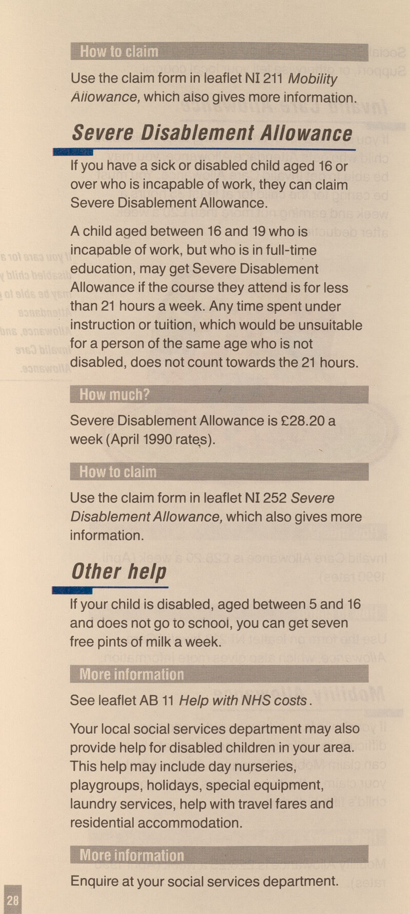 How to claim Use the claim form in leaflet N1211 Mobility Aiiowance, which aiso gives more information. Severe Disablement Allowance If you have a sick or disabled child aged 16 or over who is incapable of work, they can claim Severe Disablement Allowance. A child aged between 16 and 19 who is incapable of work, but who is in full-time education, may get Severe Disablement Allowance if the course they attend is for less than 21 hours a week. Any time spent under instruction or tuition, which would be unsuitable for a person of the same age who is not disabled, does not count towards the 21 hours. How much? Severe Disablement Allowance is £28.20 a week (April 1990 rates). How to claim Use the claim form in leaflet N1252 Severe Disablement Allowance, which also gives more information. other help If your child is disabled, aged between 5 and 16 ana does not go lo scnool, you can get seven free pints of milk a week. iVIore information See leaflet AB 11 Help with NHS costs. Your local social services department may also provide help for disabled children in your area. This help may include day nurseries, playgroups, holidays, special equipment, laundry services, help with travel fares and residential accommodation. iVIore informatio Enquire at your social services department.