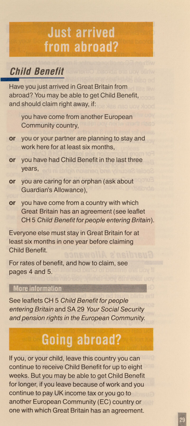 Just arrived í»» from abroad? Child Benefit Have you just arrived in Great Britain from abroad? You may be able to get Child Benefit, and should claim right away, if: you have come from another European Community country, or you or your partner are planning to stay and work here for at least six months, or you have had Child Benefit in the last three years, or you are caring for an orphan (ask about Guardian's Allowance), or you have come from a country with which Great Britain has an agreement (see leaflet CH 5 Child Benefit for people entering Britain). Everyone else must stay In Great Britain for at least six months in one year before claiming Child Benefit. For rates of benefit, and how to claim, see pages 4 and 5. More information I. sc.' See leaflets CH 5 Child Benefit for people entering Britain and SA 29 Your Social Security and pension rights in the European Community. If you, or your child, leave this country you can continue to receive Child Benefit for up to eight weeks. But you may be able to get Child Benefit for longer, if you leave because of work and you continue to pay UK income tax or you go to another European Community (EC) country or one with which Great Britain has an agreement.