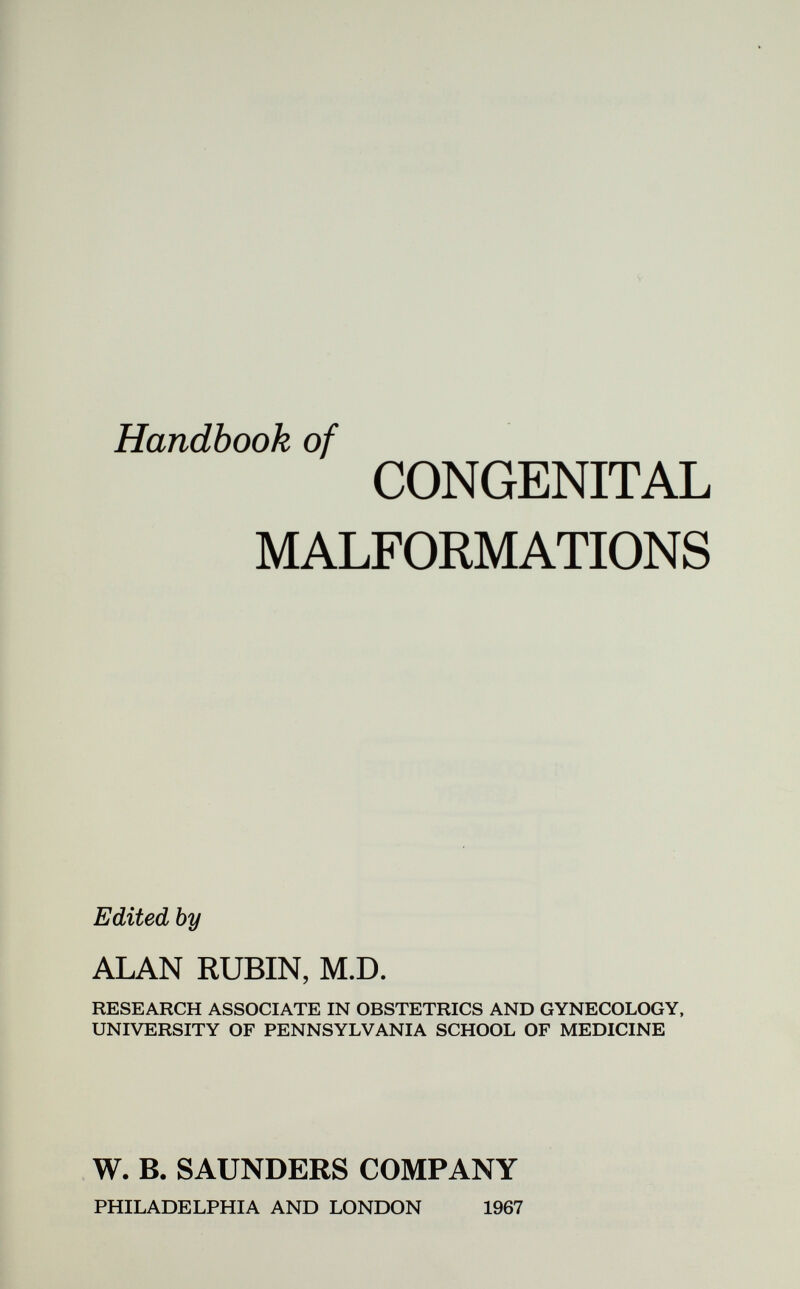 Handbook of CONGENITAL MALFORMATIONS Edited by ALAN RUBIN, M.D. RESEARCH ASSOCIATE IN OBSTETRICS AND GYNECOLOGY, UNIVERSITY OF PENNSYLVANIA SCHOOL OF MEDICINE W. B. SAUNDERS COMPANY PHILADELPHIA AND LONDON 1967