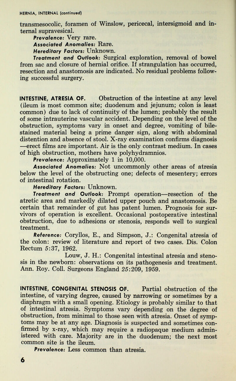 HERNIA, INTERNAL (continued) transmesocolic, foramen of Winslow, pericecal, intersigmoid and in¬ ternal supravesical. Prevalence: Very rare. Associated Anomalies: Rare. Hereditary Factors: Unknown. Treatment and Outlook: Surgical exploration, removal of bowel from sac and closure of hernial orifice. If strangulation has occurred, resection and anastomosis are indicated. No residual problems follow¬ ing successful surgery. INTESTINE, ATRESIA OF. Obstruction of the intestine at any level (ileum is most common site; duodenum and jejunum; colon is least common) due to lack of continuity of the lumen; probably the result of some intrauterine vascular accident. Depending on the level of the obstruction, symptoms vary in onset and degree, vomiting of bile- stained material being a prime danger sign, along with abdominal distention and absence of stool. X-ray examination confirms diagnosis —erect films are important. Air is the only contrast medium. In cases of high obstruction, mothers have polyhydramnios. Prevalence: Approximately 1 in 10,000. Associated Anomalies: Not uncommonly other areas of atresia below the level of the obstructing one; defects of mesentery; errors of intestinal rotation. Hereditary Factors: Unknown. Treatment and Outlook: Prompt operation—resection of the atretic area and markedly dilated upper pouch and anastomosis. Be certain that remainder of gut has patent lumen. Prognosis for sur¬ vivors of operation is excellent. Occasional postoperative intestinal obstruction, due to adhesions or stenosis, responds well to surgical treatment. Reference: Coryllos, E., and Simpson, J.: Congenital atresia of the colon: review of literature and report of two cases. Dis. Colon Rectum 5:37, 1962. Louw, J. H.: Congenital intestinal atresia and steno¬ sis in the newborn: observations on its pathogenesis and treatment. Ann. Roy. Coll. Surgeons England 25:209, 1959. INTESTINE, CONGENITAL STENOSIS OF. Partial obstruction of the intestine, of varying degree, caused by narrowing or sometimes by a diaphragm with a small opening. Etiology is probably similar to that of intestinal atresia. Symptoms vary depending on the degree of obstruction, from minimal to those seen with atresia. Onset of symp¬ toms may be at any age. Diagnosis is suspected and sometimes con¬ firmed by x-ray, which may require a radiopaque medium admin¬ istered with care. Majority are in the duodenum; the next most common site is the ileum. Prevalence: Less common than atresia. 6