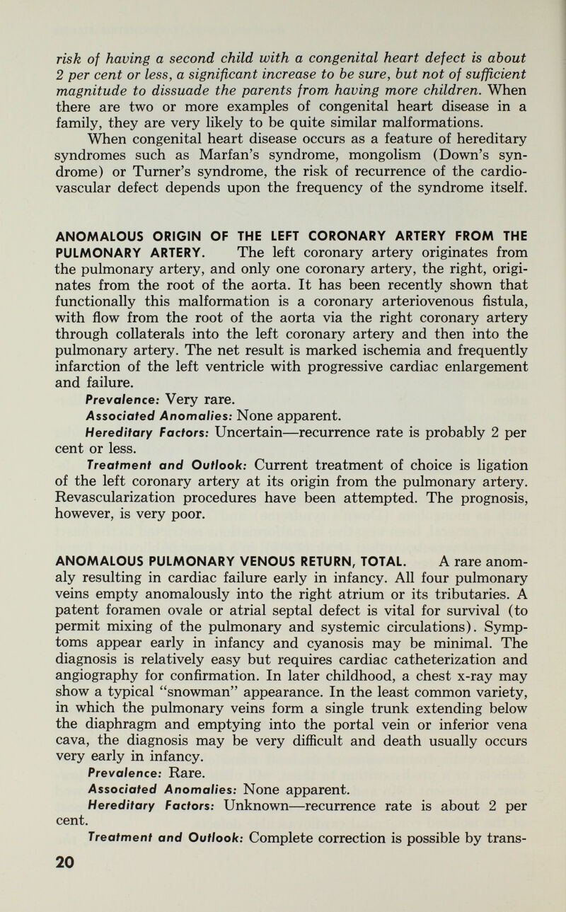 risk of having a second child with a congenital heart defect is about 2 per cent or less, a significant increase to be sure, but not of sufficient magnitude to dissuade the parents from having more children. When there are two or more examples of congenital heart disease in a family, they are very likely to be quite similar malformations. When congenital heart disease occurs as a feature of hereditary syndromes such as Marian's syndrome, mongolism (Down's syn¬ drome) or Turner's syndrome, the risk of recurrence of the cardio¬ vascular defect depends upon the frequency of the syndrome itself. ANOMALOUS ORIGIN OF THE LEFT CORONARY ARTERY FROM THE PULMONARY ARTERY. The left coronary artery originates from the pulmonary artery, and only one coronary artery, the right, origi¬ nates from the root of the aorta. It has been recently shown that functionally this malformation is a coronary arteriovenous fistula, with flow from the root of the aorta via the right coronary artery through collaterals into the left coronary artery and then into the pulmonary artery. The net result is marked ischemia and frequently infarction of the left ventricle with progressive cardiac enlargement and failure. Prevalence: Very rare. Associated Anomalies: None apparent. Hereditary Factors: Uncertain—recurrence rate is probably 2 per cent or less. Treatment and Outlook: Current treatment of choice is ligation of the left coronary artery at its origin from the pulmonary artery. Revascularization procedures have been attempted. The prognosis, however, is very poor. ANOMALOUS PULMONARY VENOUS RETURN, TOTAL. A rare anom¬ aly resulting in cardiac failure early in infancy. All four pulmonary veins empty anomalously into the right atrium or its tributaries. A patent foramen ovale or atrial septal defect is vital for survival (to permit mixing of the pulmonary and systemic circulations). Symp¬ toms appear early in infancy and cyanosis may be minimal. The diagnosis is relatively easy but requires cardiac catheterization and angiography for confirmation. In later childhood, a chest x-ray may show a typical snowman appearance. In the least common variety, in which the pulmonary veins form a single trunk extending below the diaphragm and emptying into the portal vein or inferior vena cava, the diagnosis may be very difficult and death usually occurs very early in infancy. Prevalence: Rare. Associated Anomalies: None apparent. Hereditary Factors: Unknown—recurrence rate is about 2 per cent. Treatment and Outlook: Complete correction is possible by trans- 20