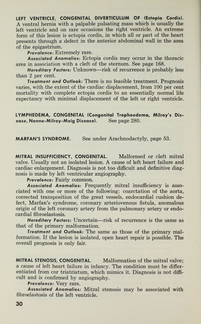 LEFT VENTRICLE, CONGENITAL DIVERTICULUM OF (Ectopia Cordis). A ventral hernia with a palpable pulsating mass which is usually the left ventricle and on rare occasions the right ventricle. An extreme form of this lesion is ectopia cordis, in which all or part of the heart presents through a defect in the anterior abdominal wall in the area of the epigastrium. Prevalence: Extremely rare. Associated Anomalies: Ectopia cordis may occur in the thoracic area in association with a cleft of the sternum. See page 168. Hereditary Factors: Unknown—risk of recurrence is probably less than 2 per cent. Treatment and Outlook: There is no feasible treatment. Prognosis varies, with the extent of the cardiac displacement, from 100 per cent mortality with complete ectopia cordis to an essentially normal life expectancy with minimal displacement of the left or right ventricle. LYMPHEDEMA, CONGENITAL (Congenital Trophoedema, Milroy's Dis¬ ease, Nonne-Milroy-Meig Disease). See page 280. MARFAN'S SYNDROME. See under Arachnodactyly, page 53. MITRAL INSUFFICIENCY, CONGENITAL. Malformed or cleft mitral valve. Usually not an isolated lesion. A cause of left heart failure and cardiac enlargement. Diagnosis is not too difficult and definitive diag¬ nosis is made by left ventricular angiography. Prevalence: Fairly common. Associated Anomalies: Frequently mitral insufficiency is asso¬ ciated with one or more of the following: coarctation of the aorta, corrected transposition of the great vessels, endocardial cushion de¬ fect, Marfan's syndrome, coronary arteriovenous fistula, anomalous origin of the left coronary artery from the pulmonary artery or endo¬ cardial fibroelastosis. Hereditary Factors: Uncertain—risk of recurrence is the same as that of the primary malformation. Treatment and Outlook: The same as those of the primary mal¬ formation. If the lesion is isolated, open heart repair is possible. The overall prognosis is only fair. MITRAL STENOSIS, CONGENITAL. Malformation of the mitral valve; a cause of left heart failure in infancy. The condition must be differ¬ entiated from cor triatriatum, which mimics it. Diagnosis is not diffi¬ cult and is confirmed by angiography. Prevalence: Very rare. Associated Anomalies: Mitral stenosis may be associated with fibroelastosis of the left ventricle. 30