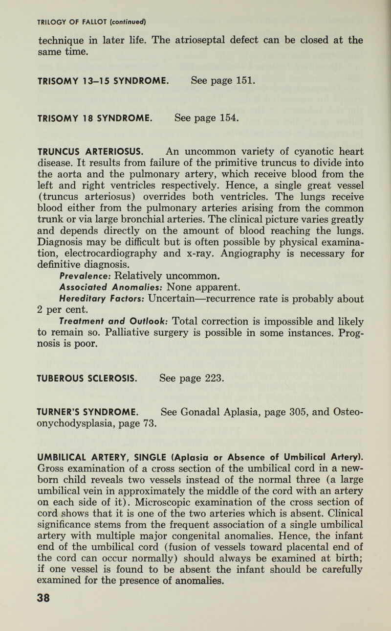 TRILOGY OF FALLOT (continued) technique in later life. The atrioseptal defect can be closed at the same time. TRISOMY 13-15 SYNDROME. See page 151. TRISOMY 18 SYNDROME. See page 154. TRUNCUS ARTERIOSUS. An uncommon variety of cyanotic heart disease. It results from failure of the primitive truncus to divide into the aorta and the pulmonary artery, which receive blood from the left and right ventricles respectively. Hence, a single great vessel (truncus arteriosus) overrides both ventricles. The lungs receive blood either from the pulmonary arteries arising from the common trunk or via large bronchial arteries. The clinical picture varies greatly and depends directly on the amount of blood reaching the lungs. Diagnosis may be difficult but is often possible by physical examina¬ tion, electrocardiography and x-ray. Angiography is necessary for definitive diagnosis. Prevalence: Relatively uncommon. Associated Anomalies: None apparent. Hereditary Factors: Uncertain—recurrence rate is probably about 2 per cent. Treatment and Outlook: Total correction is impossible and likely to remain so. Palliative surgery is possible in some instances. Prog¬ nosis is poor. TUBEROUS SCLEROSIS. See page 223. TURNER'S SYNDROME. See Gonadal Aplasia, page 305, and Osteo- onychodysplasia, page 73. UMBILICAL ARTERY, SINGLE (Aplasia or Absence of Umbilical Artery). Gross examination of a cross section of the umbilical cord in a new¬ born child reveals two vessels instead of the normal three (a large umbilical vein in approximately the middle of the cord with an artery on each side of it). Microscopic examination of the cross section of cord shows that it is one of the two arteries which is absent. Clinical significance stems from the frequent association of a single umbilical artery with multiple major congenital anomalies. Hence, the infant end of the umbilical cord (fusion of vessels toward placental end of the cord can occur normally) should always be examined at birth; if one vessel is found to be absent the infant should be carefully examined for the presence of anomalies. 38