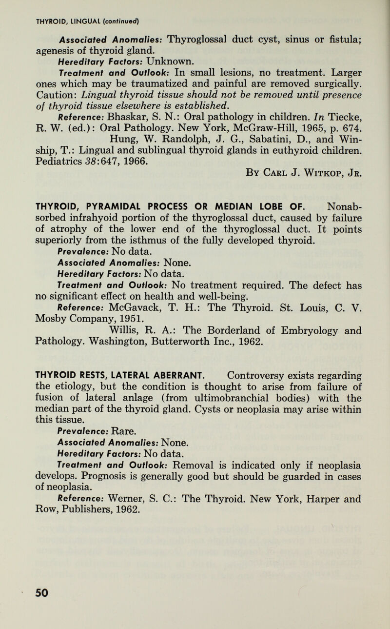 THYROID, LINGUAL (continued) Associated Anomalies: Thyroglossal duct cyst, sinus or fistula; agenesis of thyroid gland. Hereditary Factors: Unknown. Treatment and Outlook: In small lesions, no treatment. Larger ones which may be traumatized and painful are removed surgically. Caution: Lingual thyroid tissue should not be removed until presence of thyroid tissue elsewhere is established. Reference: Bhaskar, S. N.: Oral pathology in children. In Tiecke, R. W. (ed.): Oral Pathology. New York, McGraw-Hill, 1965, p. 674. Hung, W. Randolph, J. G., Sabatini, D., and Win- ship, T. : Lingual and sublingual thyroid glands in euthyroid children. Pediatrics 38:647, 1966. By Carl J. Witkop, Jr. THYROID, PYRAMIDAL PROCESS OR MEDIAN LOBE OF. Nonab- sorbed infrahyoid portion of the thyroglossal duct, caused by failure of atrophy of the lower end of the thyroglossal duct. It points superiorly from the isthmus of the fully developed thyroid. Prevalence: No data. Associated Anomalies: None. Hereditary Factors: No data. Treatment and Outlook: No treatment required. The defect has no significant effect on health and well-being. Reference: McGavack, T. H.: The Thyroid. St. Louis, C. V. Mosby Company, 1951. Willis, R. A.: The Borderland of Embryology and Pathology. Washington, Butterworth Inc., 1962. THYROID RESTS, LATERAL ABERRANT. Controversy exists regarding the etiology, but the condition is thought to arise from failure of fusion of lateral anlage (from ultimobranchial bodies) with the median part of the thyroid gland. Cysts or neoplasia may arise within this tissue. Prevalence: Rare. Associated Anomalies: None. Hereditary Factors: No data. Treatment and Outlook: Removal is indicated only if neoplasia develops. Prognosis is generally good but should be guarded in cases of neoplasia. Reference: Werner, S. C.: The Thyroid. New York, Harper and Row, Publishers, 1962. 50