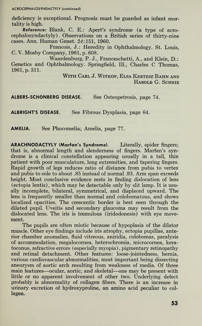 ACROCEPHALOSYNDACTYLY (continued) deficiency is exceptional. Prognosis must be guarded as infant mor¬ tality is high. Reference: Blank, C. E.; Apert's syndrome (a type of acro¬ cephalosyndactyly). Observations on a British series of thirty-nine cases. Ann. Human Genet. 24:151, 1960. Francois, J.: Heredity in Ophthalmology. St. Louis, C. V. Mosby Company, 1961, p. 608. Waardenburg, P. J., Franceschetti, A., and Klein, D.: Genetics and Ophthalmology. Springfield, 111., Charles С Thomas, 1961, p. 311. With Carl J. Witkop, Elsa Kertesz Rahn and Harold G. Scheie ALBERS-SCHÖNBERG DISEASE. See Osteopetrosis, page 74. ALBRIGHT'S DISEASE. See Fibrous Dysplasia, page 64. AMELIA. See Phocomelia; Amelia, page 77. ARACHNODACTYLY (Marian's Syndrome). Literally, spider fingers; that is, abnormal length and slenderness of fingers. Marfan's syn¬ drome is a clinical constellation appearing usually in a tall, thin patient with poor musculature, long extremities, and tapering fingers. Rapid growth of legs reduces ratio of distance from pubis to vertex and pubis to sole to about .85 instead of normal .93. Arm span exceeds height. Most conclusive evidence rests in finding dislocation of lens (ectopia lentis), which may be detectable only by slit lamp. It is usu¬ ally incomplete, bilateral, symmetrical, and displaced upward. The lens is frequently smaller than normal and colobomatous, and shows localized opacities. The crescentic border is best seen through the dilated pupil. Uveitis and secondary glaucoma may result from the dislocated lens. The iris is tremulous (iridodonesis) with eye move¬ ment. The pupils are often miotic because of hypoplasia of the dilator muscle. Other eye findings include iris atrophy, ectopia pupillae, ante¬ rior chamber anomalies, fluid vitreous, aniridia, colobomas, paralysis of accommodation, megalocornea, heterochromia, microcornea, kera- toconus, refractive errors (especially myopia), pigmentary retinopathy and retinal detachment. Other features: loose-jointedness, hernia, various cardiovascular abnormalities, most important being dissecting aneurysm of aortic arch resulting from weakness of media. Of three main features—ocular, aortic, and skeletal—one may be present with little or no apparent involvement of other two. Underlying defect probably is abnormality of collagen fibers. There is an increase in urinary excretion of hydroxyproline, an amino acid peculiar to col¬ lagen. 53