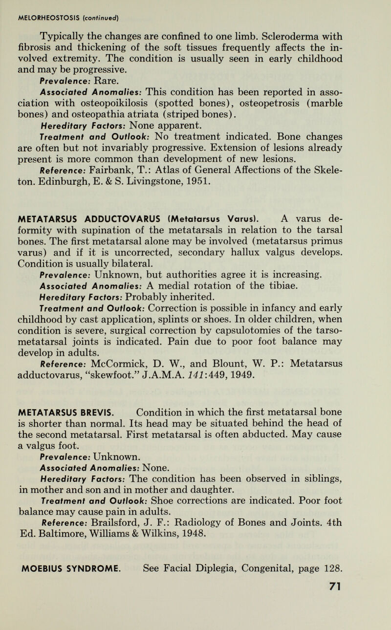 MELORHEOSTOSIS {confmued) Typically the changes are confined to one limb. Scleroderma with fibrosis and thickening of the soft tissues frequently affects the in¬ volved extremity. The condition is usually seen in early childhood and may be progressive. Prevalence: Rare. Associated Anomalies: This condition has been reported in asso¬ ciation with osteopoikilosis (spotted bones), osteopetrosis (marble bones) and osteopathia atriata (striped bones). Hereditary Factors: None apparent. Treatment and Outlook: No treatment indicated. Bone changes are often but not invariably progressive. Extension of lesions already present is more common than development of new lesions. Reference: Fairbank, T.: Atlas of General Affections of the Skele¬ ton. Edinburgh, E. & S. Livingstone, 1951. METATARSUS ADDUCTOVARUS (Metatarsus Varus). A varus de¬ formity with supination of the metatarsals in relation to the tarsal bones. The first metatarsal alone may be involved (metatarsus primus varus) and if it is uncorrected, secondary hallux valgus develops. Condition is usually bilateral. Prevalence: Unknown, but authorities agree it is increasing. Associated Anomalies: A medial rotation of the tibiae. Hereditary Factors: Probably inherited. Treatment and Outlook: Correction is possible in infancy and early childhood by cast application, splints or shoes. In older children, when condition is severe, surgical correction by capsulotomies of the tarso¬ metatarsal joints is indicated. Pain due to poor foot balance may develop in adults. Reference: McCormick, D. W., and Blount, W. P.: Metatarsus adductovarus, skewfoot. J.A.M.A. 141'A49,1949. METATARSUS BREVIS. Condition in which the first metatarsal bone is shorter than normal. Its head may be situated behind the head of the second metatarsal. First metatarsal is often abducted. May cause a valgus foot. Prevalence: Unknown. Associated Anomalies: None. Hereditary Factors: The condition has been observed in siblings, in mother and son and in mother and daughter. Treatment and Outlook: Shoe corrections are indicated. Poor foot balance may cause pain in adults. Reference: Brailsford, J. F.: Radiology of Bones and Joints. 4th Ed. Baltimore, Williams & Wilkins, 1948. MOEBIUS SYNDROME. See Facial Diplegia, Congenital, page 128. 71