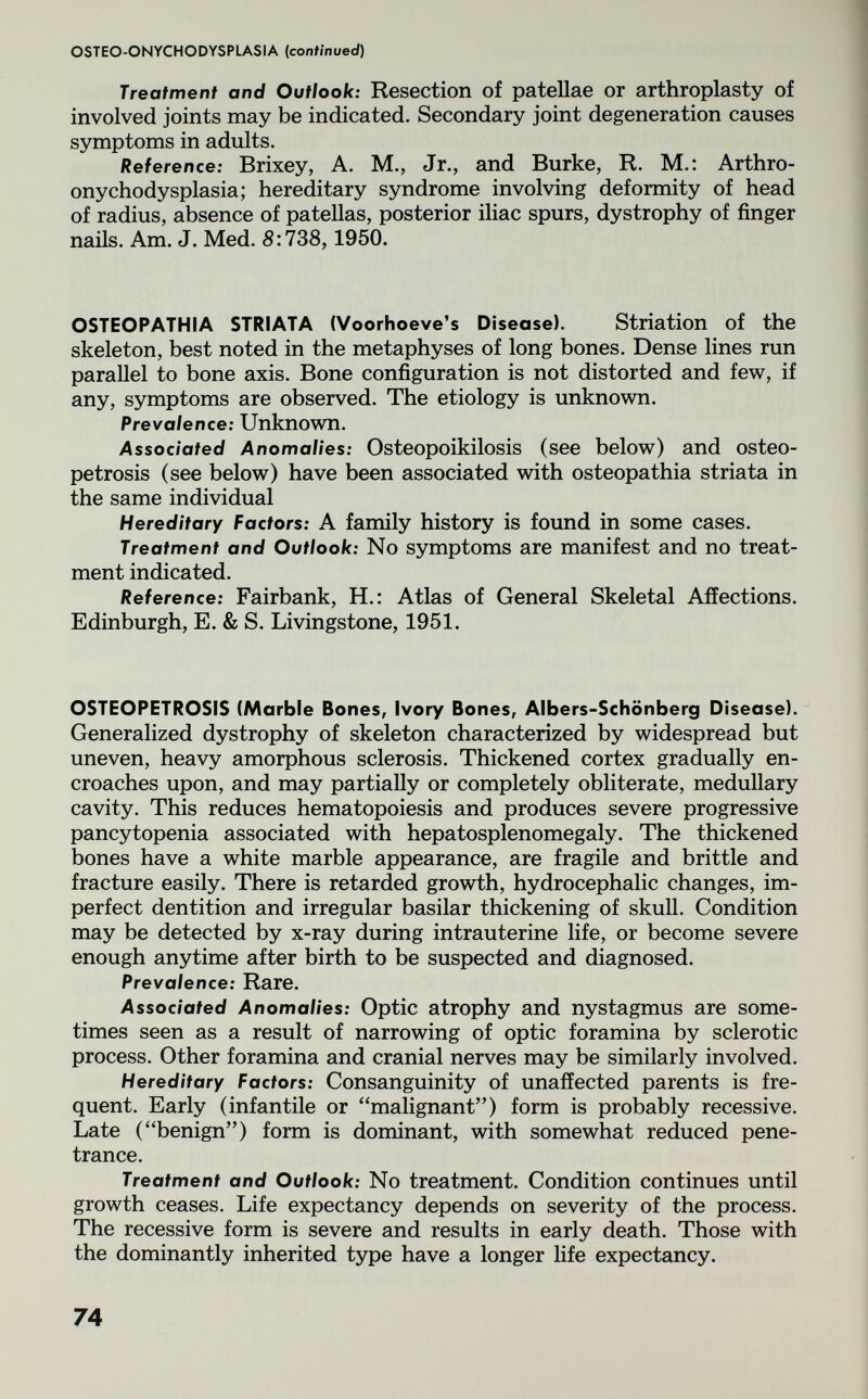 OSTEO-ONYCHODYSPLASIA {confmued) Treatment and Outlook: Resection of patellae or arthroplasty of involved joints may be indicated. Secondary joint degeneration causes symptoms in adults. Reference: Brixey, A. M., Jr., and Burke, R. M.; Arthro- onychodysplasia; hereditary syndrome involving deformity of head of radius, absence of patellas, posterior iliac spurs, dystrophy of finger nails. Am. J. Med. 8:738,1950. OSTEOPATHIA STRIATA (Voorhoeve's Disease). Striation of the skeleton, best noted in the metaphyses of long bones. Dense lines run parallel to bone axis. Bone configuration is not distorted and few, if any, symptoms are observed. The etiology is unknown. Prevalence: Unknown. Associated Anomalies: Osteopoikilosis (see below) and osteo¬ petrosis (see below) have been associated with osteopathia striata in the same individual Hereditary Factors: A family history is found in some cases. Treatment and Outlook: No symptoms are manifest and no treat¬ ment indicated. Reference: Fairbank, H.: Atlas of General Skeletal Affections. Edinburgh, E. & S. Livingstone, 1951. OSTEOPETROSIS (Marble Bones, Ivory Bones, Albers-Schönberg Disease). Generalized dystrophy of skeleton characterized by widespread but uneven, heavy amorphous sclerosis. Thickened cortex gradually en¬ croaches upon, and may partially or completely obliterate, medullary cavity. This reduces hematopoiesis and produces severe progressive pancytopenia associated with hepatosplenomegaly. The thickened bones have a white marble appearance, are fragile and brittle and fracture easily. There is retarded growth, hydrocephalic changes, im¬ perfect dentition and irregular basilar thickening of skull. Condition may be detected by x-ray during intrauterine life, or become severe enough anytime after birth to be suspected and diagnosed. Prevalence: Rare. Associated Anomalies: Optic atrophy and nystagmus are some¬ times seen as a result of narrowing of optic foramina by sclerotic process. Other foramina and cranial nerves may be similarly involved. Hereditary Factors: Consanguinity of unaffected parents is fre¬ quent. Early (infantile or malignant) form is probably recessive. Late (benign) form is dominant, with somewhat reduced pene¬ trance. Treatment and Outlook: No treatment. Condition continues until growth ceases. Life expectancy depends on severity of the process. The recessive form is severe and results in early death. Those with the dominantly inherited type have a longer life expectancy. 74