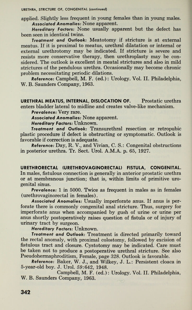 URETHRA, STRICTURE OF, CONGENITAL (continued) applied. Slightly less frequent in young females than in young males. Associated Anomalies: None apparent. Hereditary Factors: None usually apparent but the defect has been seen in identical twins. Treatment and Outlook: Meatotomy if stricture is at external meatus. If it is proximal to meatus, urethral dilatation or internal or external urethrotomy may be indicated. If stricture is severe and resists more conservative therapy, then urethroplasty may be con¬ sidered. The outlook is excellent in meatal strictures and also in mild strictures of the pendulous urethra. Occasionally may become chronic problem necessitating periodic dilations. Reference: Campbell, M. F. (ed.): Urology. Vol. II. Philadelphia, W. B. Saunders Company, 1963. URETHRAL MEATUS, INTERNAL, DISLOCATION OF. Prostatic urethra enters bladder lateral to midline and creates valve-like mechanism. Prevalence: Very rare. Associated Anomalies: None apparent. Hereditary Factors: Unknown. Treatment and Outlook: Transurethral resection or retropubic plastic procedure if defect is obstructing or symptomatic. Outlook is favorable if correction is adequate. Reference: Day, R. V., and Vivian, C. S.: Congenital obstructions in posterior urethra. Tr. Sect. Urol. A.M.A. p. 65, 1927. URETHRORECTAL (URETHROVAGINORECTAL) FISTULA, CONGENITAL. In males, fistulous connection is generally in anterior prostatic urethra or at membranous junction; that is, within limits of primitive uro¬ genital sinus. Prevalence: 1 in 5000. Twice as frequent in males as in females (urethrovaginorectal in females). Associated Anomalies: Usually imperforate anus. If anus is per¬ forate there is commonly congenital anal stricture. Thus, surgery for imperforate anus when accompanied by gush of urine or urine per anus shortly postoperatively raises question of fistula or of injury of urinary tract by surgeon. Hereditary Factors: Unknown. Treatment and Outlook: Treatment is directed primarily toward the rectal anomaly, with proximal colostomy, followed by excision of fistulous tract and closure. Cystotomy may be indicated. Care must be taken not to produce a postoperative urethral stricture. See also Pseudohermaphroditism, Female, page 328. Outlook is favorable. Reference: Baker, W. J., and Wilkey, J. L.: Persistent cloaca in 5-year-old boy. J. Urol. 59:642, 1948. Campbell, M. F. (ed.): Urology. Vol. II. Philadelphia, W. B. Saunders Company, 1963. 342