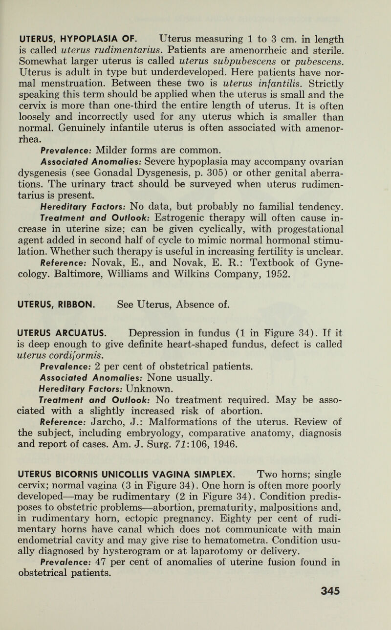 UTERUS, HYPOPLASIA OF, Uterus measuring 1 to 3 cm. in length is called uterus rudimentarius. Patients are amenorrheic and sterile. Somewhat larger uterus is called uterus subpubescens or pubescens. Uterus is adult in type but underdeveloped. Here patients have nor¬ mal menstruation. Between these two is uterus infantilis. Strictly speaking this term should be applied when the uterus is small and the cervix is more than one-third the entire length of uterus. It is often loosely and incorrectly used for any uterus which is smaller than normal. Genuinely infantile uterus is often associated with amenor¬ rhea. Prevalence: Milder forms are common. Associated Anomalies: Severe hypoplasia may accompany ovarian dysgenesis (see Gonadal Dysgenesis, p. 305) or other genital aberra¬ tions. The urinary tract should be surveyed when uterus rudimen¬ tarius is present. Hereditary Factors: No data, but probably no familial tendency. Treatment and Outlook: Estrogenic therapy will often cause in¬ crease in uterine size; can be given cyclically, with progestational agent added in second half of cycle to mimic normal hormonal stimu¬ lation. Whether such therapy is useful in increasing fertility is unclear. Reference: Novak, E., and Novak, E. R.: Textbook of Gyne¬ cology. Baltimore, Williams and Wilkins Company, 1952. UTERUS, RIBBON. See Uterus, Absence of. UTERUS ARCUATUS. Depression in fundus (1 in Figure 34). If it is deep enough to give definite heart-shaped fundus, defect is called uterus cordiformis. Prevalence: 2 per cent of obstetrical patients. Associated Anomalies: None usually. Hereditary Factors: Unknown. Treatment and Outlook: No treatment required. May be asso¬ ciated with a slightly increased risk of abortion. Reference: Jarcho, J.: Malformations of the uterus. Review of the subject, including embryology, comparative anatomy, diagnosis and report of cases. Am. J. Surg. 71:106, 1946. UTERUS BICORNIS UNICOLLIS VAGINA SIMPLEX. Two horns; single cervix; normal vagina (3 in Figure 34). One horn is often more poorly developed—may be rudimentary (2 in Figure 34). Condition predis¬ poses to obstetric problems—abortion, prematurity, malpositions and, in rudimentary horn, ectopic pregnancy. Eighty per cent of rudi¬ mentary horns have canal which does not communicate with main endometrial cavity and may give rise to hematometra. Condition usu¬ ally diagnosed by hysterogram or at laparotomy or delivery. Prevalence: 47 per cent of anomalies of uterine fusion found in obstetrical patients. 345