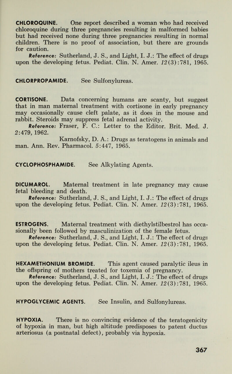 CHLOROQUINE. One report described a woman who had received chloroquine during three pregnancies resulting in malformed babies but had received none during three pregnancies resulting in normal children. There is no proof of association, but there are grounds for caution. Reference: Sutherland, J. S., and Light, I. J.: The effect of drugs upon the developing fetus. Pediat. Clin. N. Amer. Ì2(3):781, 1965. CHLORPROPAMIDE. See Sulfonylureas. CORTISONE. Data concerning humans are scanty, but suggest that in man maternal treatment with cortisone in early pregnancy may occasionally cause cleft palate, as it does in the mouse and rabbit. Steroids may suppress fetal adrenal activity. Reference: Fraser, F. С.: Letter to the Editor. Brit. Med. J. 2:479, 1962. Karnofsky, D. A.: Drugs as teratogens in animals and man. Ann. Rev. Pharmacol. 5:447, 1965. CYCLOPHOSPHAMIDE. See Alkylating Agents. DICUMAROL. Maternal treatment in late pregnancy may cause fetal bleeding and death. Reference: Sutherland, J. S., and Light, I. J.: The effect of drugs upon the developing fetus. Pediat. Clin. N. Amer. Ì2(3):781, 1965. ESTROGENS. Maternal treatment with diethylstilbestrol has occa¬ sionally been followed by masculinization of the female fetus. Reference: Sutherland, J. S., and Light, I. J.: The effect of drugs upon the developing fetus. Pediat. Clin. N. Amer. Ì2(3):781, 1965. HEXAMETHONIUM BROMIDE. This agent caused paralytic ileus in the offspring of mothers treated for toxemia of pregnancy. Reference: Sutherland, J. S., and Light, I. J.: The effect of drugs upon the developing fetus. Pediat. Clin. N. Amer. Ì2(3):781, 1965. HYPOGLYCEMIC AGENTS. See Insulin, and Sulfonylureas. HYPOXIA. There is no convincing evidence of the teratogenicity of hypoxia in man, but high altitude predisposes to patent ductus arteriosus (a postnatal defect), probably via hypoxia. 367