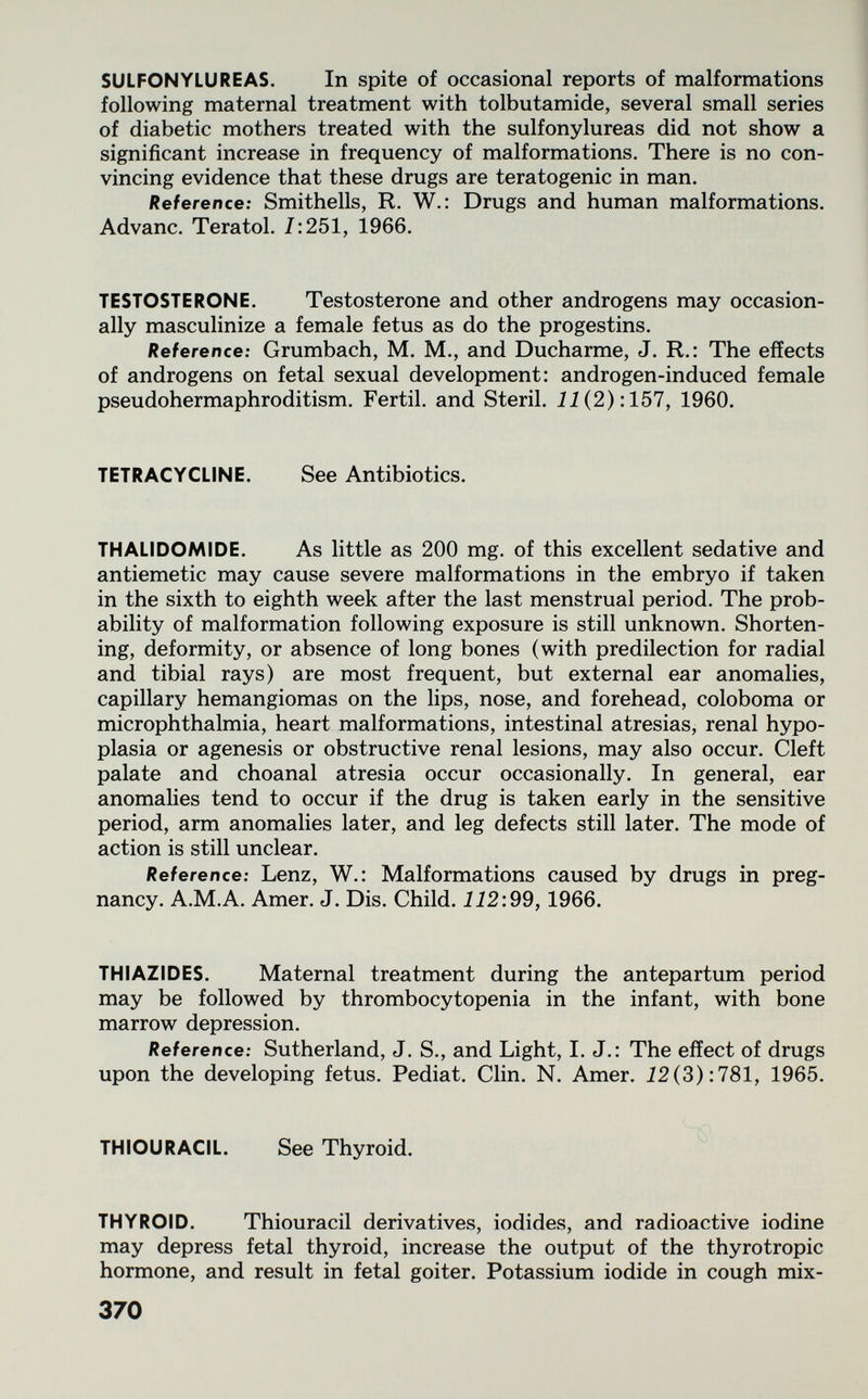 SULFONYLUREAS. In spite of occasional reports of malformations following maternal treatment with tolbutamide, several small series of diabetic mothers treated with the sulfonylureas did not show a significant increase in frequency of malformations. There is no con¬ vincing evidence that these drugs are teratogenic in man. Reference: Smithells, R. W.: Drugs and human malformations. Advanc. Teratol. 7:251, 1966. TESTOSTERONE. Testosterone and other androgens may occasion¬ ally masculinize a female fetus as do the progestins. Reference: Grumbach, M. M., and Ducharme, J. R,: The effects of androgens on fetal sexual development: androgen-induced female pseudohermaphroditism. Fértil, and Steril. ii(2):157, 1960. TETRACYCLINE. See Antibiotics. THALIDOMIDE. As little as 200 mg. of this excellent sedative and antiemetic may cause severe malformations in the embryo if taken in the sixth to eighth week after the last menstrual period. The prob¬ ability of malformation following exposure is still unknown. Shorten¬ ing, deformity, or absence of long bones (with predilection for radial and tibial rays) are most frequent, but external ear anomalies, capillary hemangiomas on the lips, nose, and forehead, coloboma or microphthalmia, heart malformations, intestinal atresias, renal hypo¬ plasia or agenesis or obstructive renal lesions, may also occur. Cleft palate and choanal atresia occur occasionally. In general, ear anomalies tend to occur if the drug is taken early in the sensitive period, arm anomalies later, and leg defects still later. The mode of action is still unclear. Reference: Lenz, W.: Malformations caused by drugs in preg¬ nancy. A.M.A. Amer. J. Dis. Child. 112:99,1966. THIAZIDES. Maternal treatment during the antepartum period may be followed by thrombocytopenia in the infant, with bone marrow depression. Reference: Sutherland, J. S., and Light, I. J.: The effect of drugs upon the developing fetus. Pediat. Clin. N. Amer. 12(3) :781, 1965. THIOURACIL. See Thyroid. THYROID. Thiouracil derivatives, iodides, and radioactive iodine may depress fetal thyroid, increase the output of the thyrotropic hormone, and result in fetal goiter. Potassium iodide in cough mix- 370