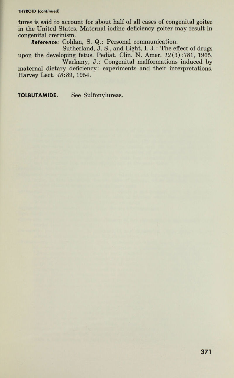 THYROID (continued) tures is said to account for about half of all cases of congenital goiter in the United States. Maternal iodine deficiency goiter may result in congenital cretinism. Reference: Cohlan, S. Q.: Personal communication. Sutherland, J. S., and Light, I. J.: The effect of drugs upon the developing fetus. Pediat. Clin. N. Amer. Í2(3):781, 1965, Warkany, J.: Congenital malformations induced by maternal dietary deficiency: experiments and their interpretations. Harvey Lect. 48:89, 1954. TOLBUTAMIDE. See Sulfonylureas. 371