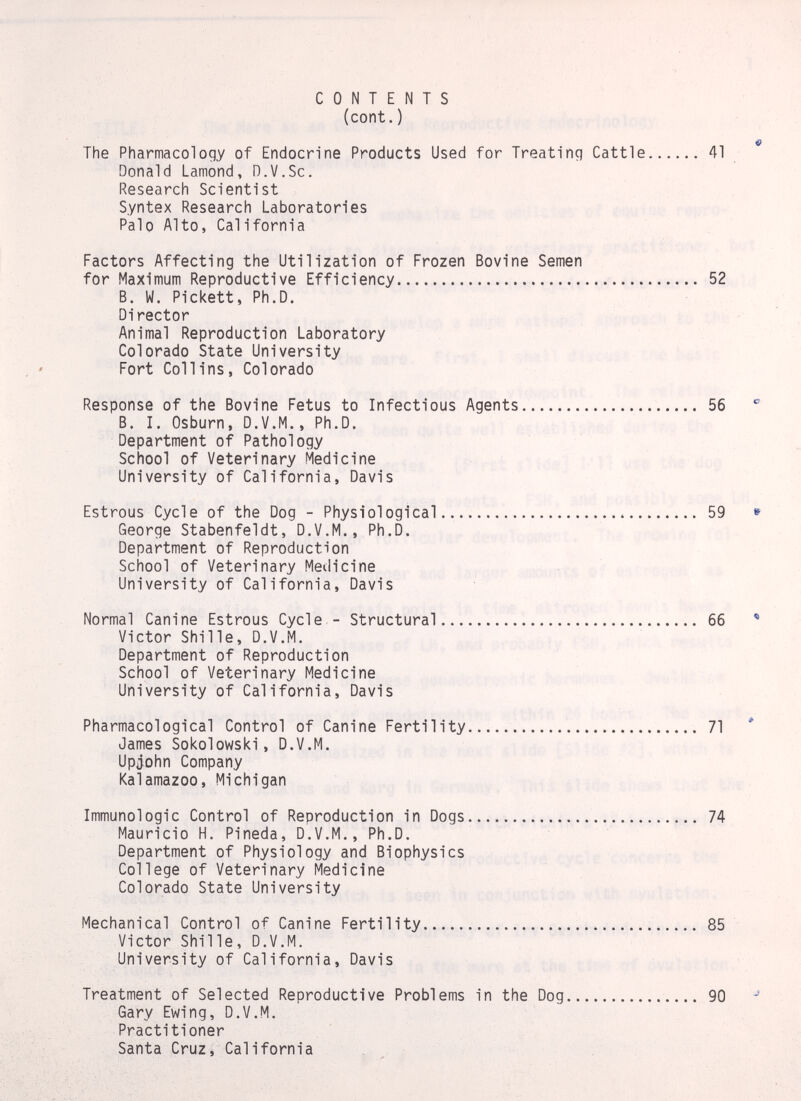 CONTENTS (cont.) The Pharmacology of Endocrine Products Used for Treating Cattle 41 Donald Lamond, D.V.Sc. Research Scientist Syntex Research Laboratories Palo Alto, Cal i forni a Factors Affecting the Utilization of Frozen Bovine Semen for Maximum Reproductive Efficiency  52 B. W. Pickett, Ph.D. Director Animal Reproduction Laboratory Colorado State University Fort Collins, Colorado Response of the Bovine Fetus to Infectious Agents  56  B. I. Osburn, D.V.M., Ph.D. Department of Pathology School of Veterinary Medicine University of California, Davis Estrous Cycle of the Dog - Physiological.. 59 » George Stabenfeldt, D.V.M., Ph.D. Department of Reproduction School of Veterinary Medicine University of California, Davis Normal Canine Estrous Cycle - Structural 66 * Victor Shille, D.V.M. Department of Reproduction School of Veterinary Medicine University of California, Davis Pharmacological Control of Canine Fertility 71 ' James Sokolowski, D.V.M. Upjohn Company Kalamazoo, Michigan Immunologic Control of Reproduction in Dogs 74 Mauricio H. Pineda, D.V.M., Ph.D. Department of Physiology and Biophysics College of Veterinary Medicine Colorado State University Mechanical Control of Canine Fertility   85 Victor Shille, D.V.M. University of California, Davis Treatment of Selected Reproductive Problems in the Dog 90 Gary Ewing, D.V.M. Practitioner Santa Cruz, California