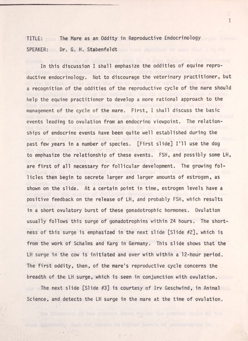 1 TITLE: The Mare as an Oddity in Reproductive Endocrinology SPEAKER: Dr. G. H. Stabenfeldt In this discussion I shall emphasize the oddities of equine repro¬ ductive endocrinology. Not to discourage the veterinary practitioner, but a recognition of the oddities of the reproductive cycle of the mare should help the equine practitioner to develop a more rational approach to the management of the cycle of the mare. First, I shall discuss the basic events leading to ovulation from an endocrine viewpoint. The relation¬ ships of endocrine events have been quite well established during the past few years in a number of species. [First slide] I'll use the dog to emphasize the relationship of these events. FSH, and possibly some LH, are first of all necessary for follicular development. The growing fol¬ licles then begin to secrete larger and larger amounts of estrogen, as shown on the slide. At a certain point in time, estrogen levels have a positive feedback on the release of LH, and probably FSH, which results in a short ovulatory burst of these gonadotrophic hormones. Ovulation usually follows this surge of gonadotrophins within 24 hours. The short¬ ness of this surge is emphasized in the next slide [Slide #2], which is from the work of Schalms and Karg in Germany. This slide shows that the LH surge in the cow is initiated and over with within a 12-hour period. The first oddity, then, of the mare's reproductive cycle concerns the breadth of the LH surge, which is seen in conjunction with ovulation. The next slide [Slide #3] is courtesy of Irv Geschwind, in Animal Science, and detects the LH surge in the mare at the time of ovulation.