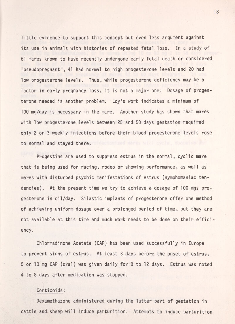 13 little evidence to support this concept but even less argument against its use in animals with histories of repeated fetal loss. In a study of 61 mares known to have recently undergone early fetal death or considered pseudopregnant, 41 had normal to high progesterone levels and 20 had low progesterone levels. Thus, while progesterone deficiency may be a factor in early pregnancy loss, it is not a major one. Dosage of proges¬ terone needed is another problem. Loy's work indicates a minimum of 100 mg/day is necessary in the mare. Another study has shown that mares with low progesterone levels between 25 and 50 days gestation required only 2 or 3 weekly injections before their blood progesterone levels rose to normal and stayed there. Progestins are used to suppress estrus in the normal, cyclic mare that is being used for racing, rodeo or showing performance, as well as mares with disturbed psychic manifestations of estrus (nymphomaniac ten¬ dencies). At the present time we try to achieve a dosage of 100 mgs pro¬ gesterone in oil/day. Silastic implants of progesterone offer one method of achieving uniform dosage over a prolonged period of time, but they are not available at this time and much work needs to be done on their effici¬ ency. Chlormadinone Acetate (CAP) has been used successfully in Europe to prevent signs of estrus. At least 3 days before the onset of estrus, 5 or 10 mg CAP (oral) was given daily for 8 to 12 days. Estrus was noted 4 to 8 days after medication was stopped. Corticoids: Dexamethazone administered during the latter part of gestation in cattle and. sheep will induce parturition. Attempts to induce parturition
