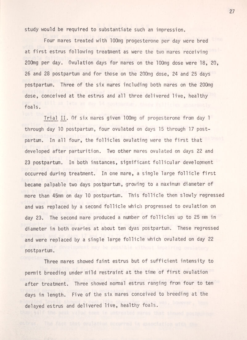 study would be required to substantiate such an impression. Four mares treated with lOOmg progesterone per day were bred at first estrus following treatment as were the two mares receiving 200mg per day. Ovulation days for mares on the lOOmg dose were 18, 20, 26 and 28 postpartum and for those on the 200mg dose, 24 and 25 days postpartum. Three of the six mares including both mares on the 200mg dose, conceived at the estrus and all three delivered live, healthy foals. Trial II. Of six mares given lOOmg of progesterone from day 1 through day 10 postpartum, four ovulated on days 15 through 17 post¬ partum. In all four, the follicles ovulating were the first that developed after parturition. Two other mares ovulated on days 22 and 23 postpartum. In both instances, significant follicular development occurred during treatment. In one mare, a single large follicle first became palpable two days postpartum, growing to a maximum diameter of more than 45mm on day 10 postpartum. This follicle then slowly regressed and was replaced by a second follicle which progressed to ovulation on day 23. The second mare produced a number of follicles up to 25 mm in diameter in both ovaries at about ten dyas postpartum. These regressed and were replaced by a single large follicle which ovulated on day 22 postpartum. Three mares showed faint estrus but of sufficient intensity to permit breeding under mild restraint at the time of first ovulation after treatment. Three showed normal estrus ranging from four to ten days in length. Five of the six mares conceived to breeding at the delayed estrus and delivered live, healthy foals.