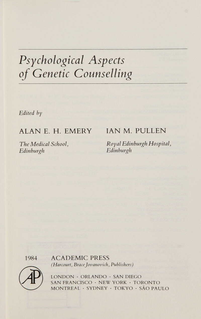 Psychological Aspects of Genetic Counselling Edited by ALAN E. H. EMERY The Medical School, Edinburgh IAN M. PULLEN Royal Edinburgh Hospital, Edinburgh 1984 ($1 ACADEMIC PRESS (Harcourt, BraceJovanovich, Publishers) LONDON • ORLANDO • SAN DIEGO SAN FRANCISCO • NEW YORK • TORONTO MONTREAL • SYDNEY • TOKYO • SÄO PAULO