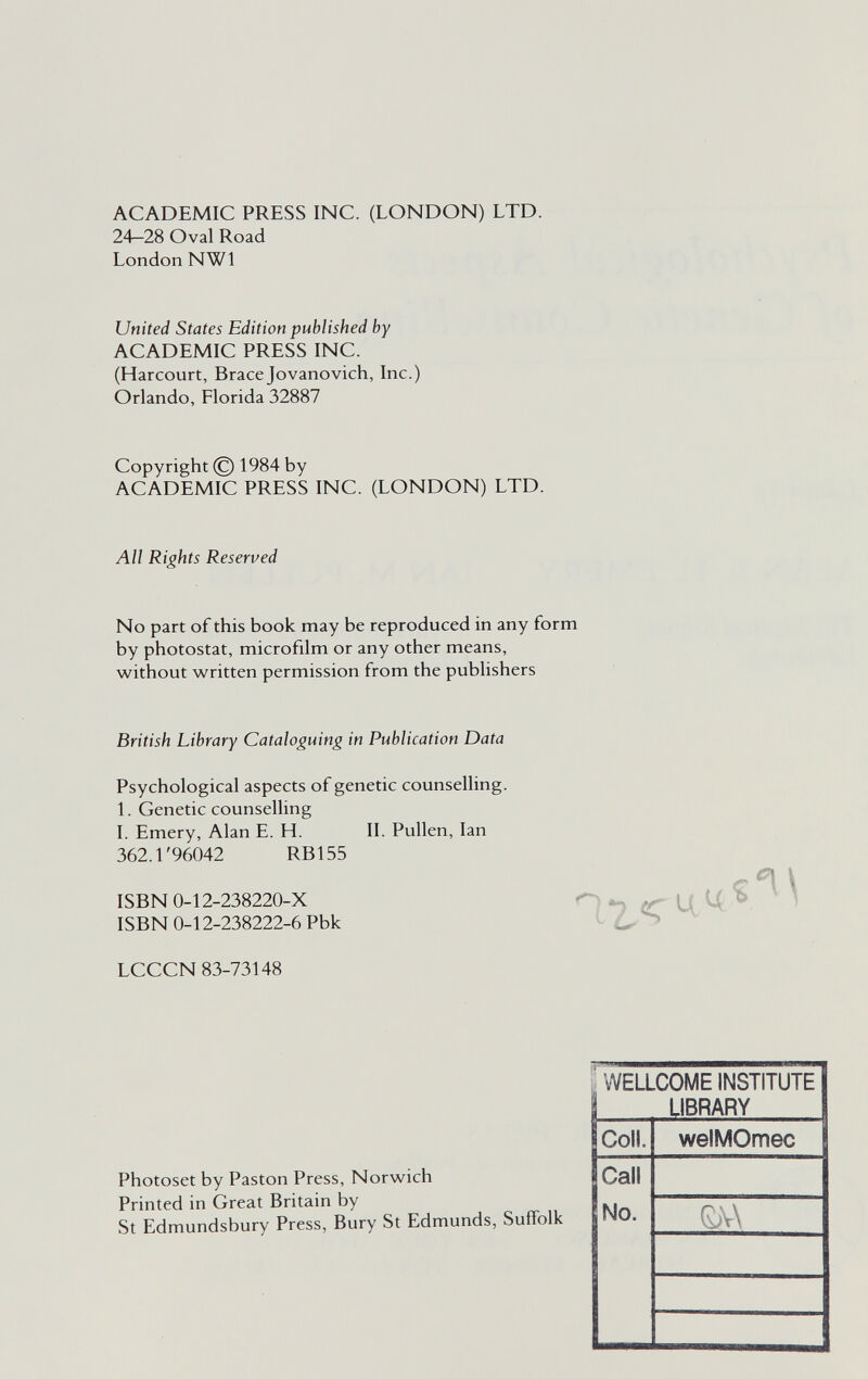 ACADEMIC PRESS INC. (LONDON) LTD. 24—28 Oval Road London NWl United States Edition published by ACADEMIC PRESS INC. (Harcourt, Bracejovanovich, Inc.) Orlando, Florida 32887 Copyright © 1984 by ACADEMIC PRESS INC. (LONDON) LTD. All Rights Reserved No part of this book may be reproduced in any form by photostat, microfilm or any other means, without written permission from the publishers British Library Cataloguing in Publication Data Psychological aspects of genetic counselling. 1. Genetic counselling I. Emery, Alan E. H. II. Pullen, Ian 362.1'96042 RBI 55 ISBN 0-12-238220-X ISBN 0-12-238222-6 Pbk LCCCN 83-73148 Photoset by Paston Press, Norwich Printed in Great Britain by St Edmundsbury Press, Bury St Edmunds, Suffolk