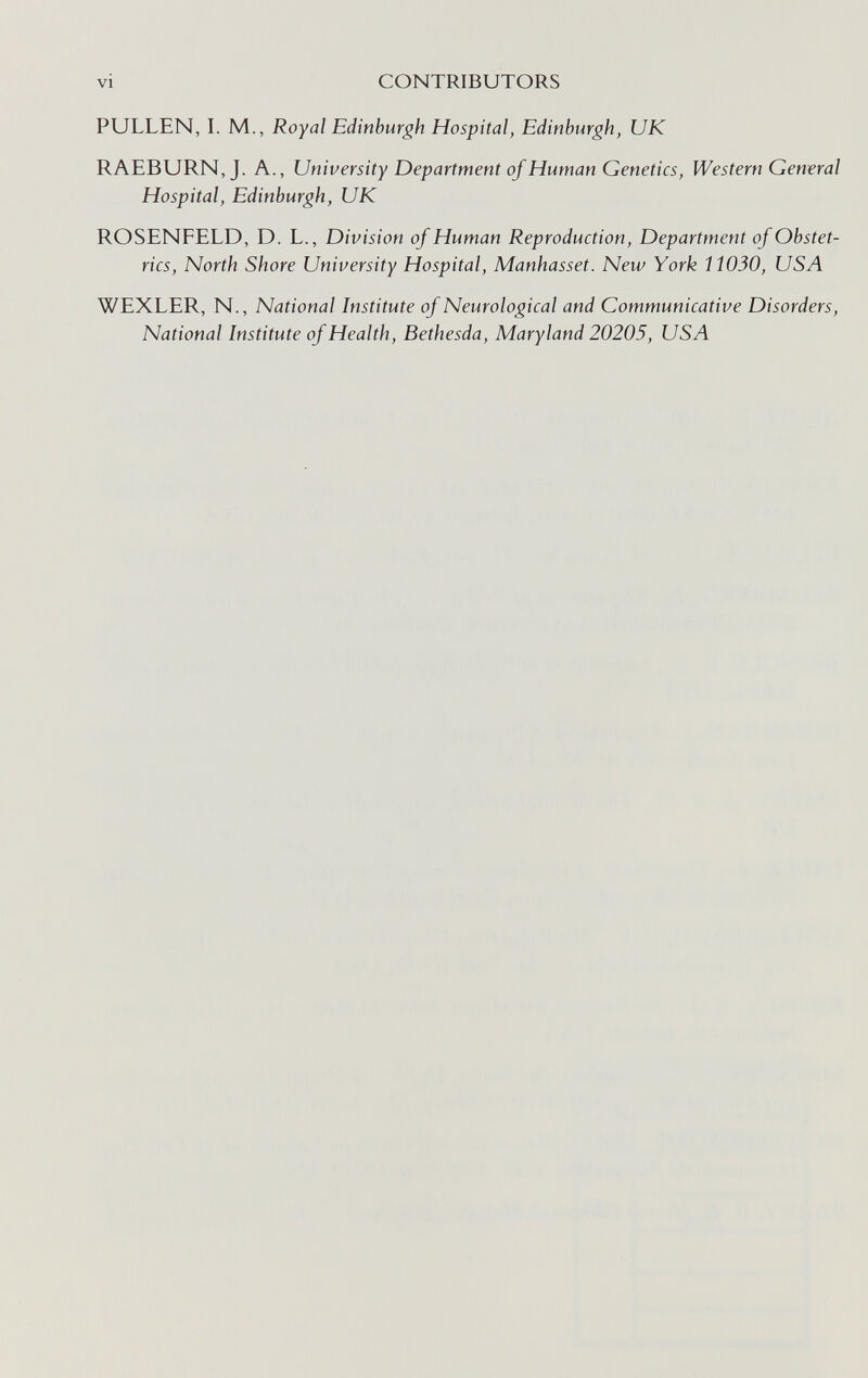 VI CONTRIBUTORS PULLEN, L M., Royal Edinburgh Hospital, Edinburgh, UK RAEBURN, J. A., University Department of Human Genetics, Western General Hospital, Edinburgh, UK ROSENFELD, D. L., Division of Human Reproduction, Department of Obstet¬ rics, North Shore University Hospital, Manhasset. New York 11030, USA WEXLER, N., National Institute of Neurological and Communicative Disorders, National Institute of Health, Bethesda, Maryland 20205, USA