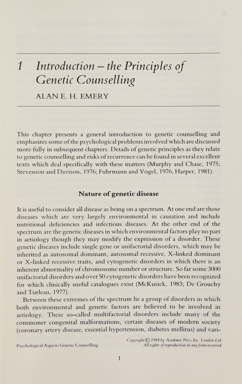 í Introduction — the Principles of Genetic Counselling ALAN E. H. EMERY This chapter presents a general introduction to genetic counseUing and emphasizes some of the psychological problems involved which are discussed more fully in subsequent chapters. Details of genetic principles as they relate to genetic counselling and risks of recurrence can be found in several excellent texts which deal specifically with these matters (Murphy and Chase, 1975; Stevenson and Davison, 1976; Fuhrmann and Vogel, 1976; Harper, 1981). Nature of genetic disease It is useful to consider all disease as being on a spectrum. At one end are those diseases which are very largely environmental in causation and include nutritional deficiencies and infectious diseases. At the other end of the spectrum are the genetic diseases in which environmental factors play no part in aetiology though they may modify the expression of a disorder. These genetic diseases include single gene or unifactorial disorders, which may be inherited as autosomal dominant, autosomal recessive, X-linked dominant or X-linked recessive traits, and cytogenetic disorders in which there is an inherent abnormality of chromosome number or structure. So far some 3000 unifactorial disorders and over 50 cytogenetic disorders have been recognized for which clinically useful catalogues exist (McKusick, 1983; De Grouchy andTurleau, 1977). Between these extremes of the spectrum lie a group of disorders in which both environmental and genetic factors are believed to be involved in aetiology. These so-called multifactorial disorders include many of the commoner congenital malformations, certain diseases of modern society (coronary artery disease, essential hypertension, diabetes mellitus) and vari- Copyright © 1984 by Academic Press Inc. London Ltd Psychological Aspects Genetic Counselling All rights of reproduction in any form reserved 1