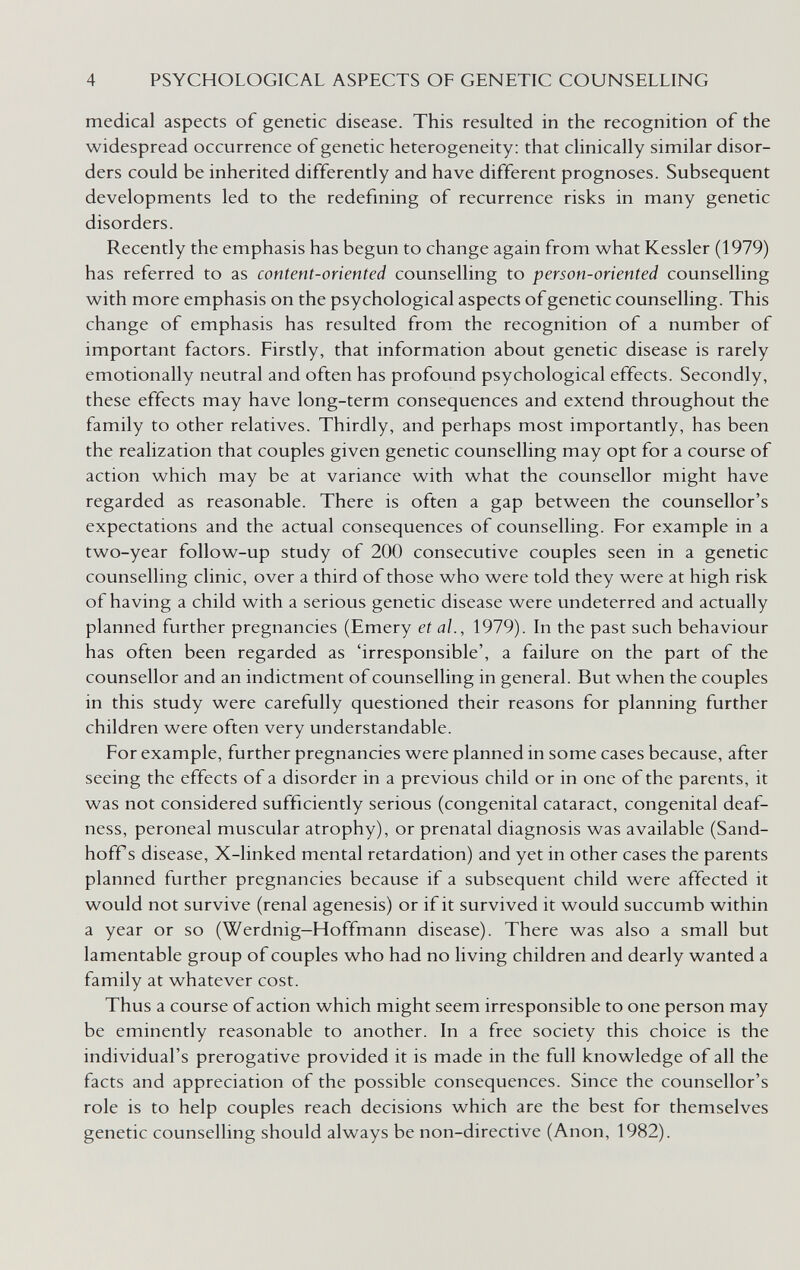 4 PSYCHOLOGICAL ASPECTS OF GENETIC COUNSELLING medical aspects of genetic disease. This resulted in the recognition of the widespread occurrence of genetic heterogeneity: that clinically similar disor¬ ders could be inherited differently and have different prognoses. Subsequent developments led to the redefining of recurrence risks in many genetic disorders. Recently the emphasis has begun to change again from what Kessler (1979) has referred to as content-oriented counselling to person-oriented counselling with more emphasis on the psychological aspects of genetic counselling. This change of emphasis has resulted from the recognition of a number of important factors. Firstly, that information about genetic disease is rarely emotionally neutral and often has profound psychological effects. Secondly, these effects may have long-term consequences and extend throughout the family to other relatives. Thirdly, and perhaps most importantly, has been the realization that couples given genetic counselling may opt for a course of action which may be at variance with what the counsellor might have regarded as reasonable. There is often a gap between the counsellor's expectations and the actual consequences of counselling. For example in a two-year follow-up study of 200 consecutive couples seen in a genetic counselling clinic, over a third of those who were told they were at high risk of having a child with a serious genetic disease were undeterred and actually planned further pregnancies (Emery et al., 1979). In the past such behaviour has often been regarded as 'irresponsible', a failure on the part of the counsellor and an indictment of counselling in general. But when the couples in this study were carefully questioned their reasons for planning further children were often very understandable. For example, further pregnancies were planned in some cases because, after seeing the effects of a disorder in a previous child or in one of the parents, it was not considered sufficiently serious (congenital cataract, congenital deaf¬ ness, peroneal muscular atrophy), or prenatal diagnosis was available (Sand- hoff s disease, X-linked mental retardation) and yet in other cases the parents planned further pregnancies because if a subsequent child were affected it would not survive (renal agenesis) or if it survived it would succumb within a year or so (Werdnig—Hoffmann disease). There was also a small but lamentable group of couples who had no living children and dearly wanted a family at whatever cost. Thus a course of action which might seem irresponsible to one person may be eminently reasonable to another. In a free society this choice is the individual's prerogative provided it is made in the full knowledge of all the facts and appreciation of the possible consequences. Since the counsellor's role is to help couples reach decisions which are the best for themselves genetic counselling should always be non-directive (Anon, 1982).