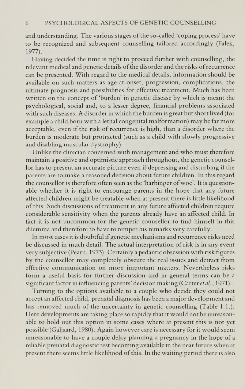 6 PSYCHOLOGICAL ASPECTS OF GENETIC COUNSELLING and understanding. The various stages of the so-called 'coping process' have to be recognized and subsequent counselling tailored accordingly (Falek, 1977). Having decided the time is right to proceed further with counselling, the relevant medical and genetic details of the disorder and the risks of recurrence can be presented. With regard to the medical details, information should be available on such matters as age at onset, progression, complications, the ultimate prognosis and possibilities for effective treatment. Much has been written on the concept of'burden' in genetic disease by which is meant the psychological, social and, to a lesser degree, financial problems associated with such diseases. A disorder in which the burden is great but short lived (for example a child born with a lethal congenital malformation) may be far more acceptable, even if the risk of recurrence is high, than a disorder where the burden is moderate but protracted (such as a child with slowly progressive and disabling muscular dystrophy). Unlike the clinician concerned with management and who must therefore maintain a positive and optimistic approach throughout, the genetic counsel¬ lor has to present an accurate picture even if depressing and disturbing if the parents are to make a reasoned decision about future children. In this regard the counsellor is therefore often seen as the 'harbinger of woe'. It is question¬ able whether it is right to encourage parents in the hope that any future affected children might be treatable when at present there is little likelihood of this. Such discussions of treatment in any future affected children require considerable sensitivity when the parents already have an affected child. In fact it is not uncommon for the genetic counsellor to find himself in this dilemma and therefore to have to temper his remarks very carefully. In most cases it is doubtful if genetic mechanisms and recurrence risks need be discussed in much detail. The actual interpretation of risk is in any event very subjective (Pearn, 1973). Certainly a pedantic obsession with risk figures by the counsellor may completely obscure the real issues and detract from effective communication on more important matters. Nevertheless risks form a useful basis for further discussion and in general terms can be a significant factor in influencing parents' decision making (Carter eííj/., 1971). Turning to the options available to a couple who decide they could not accept an affected child, prenatal diagnosis has been a major development and has removed much of the uncertainty in genetic counselling (Table 1.1.). Here developments are taking place so rapidly that it would not be unreason¬ able to hold out this option in some cases where at present this is not yet possible (Galjaard, 1980). Again however care is necessary for it would seem unreasonable to have a couple delay planning a pregnancy in the hope of a reliable prenatal diagnostic test becoming available in the near future when at present there seems little likelihood of this. In the waiting period there is also