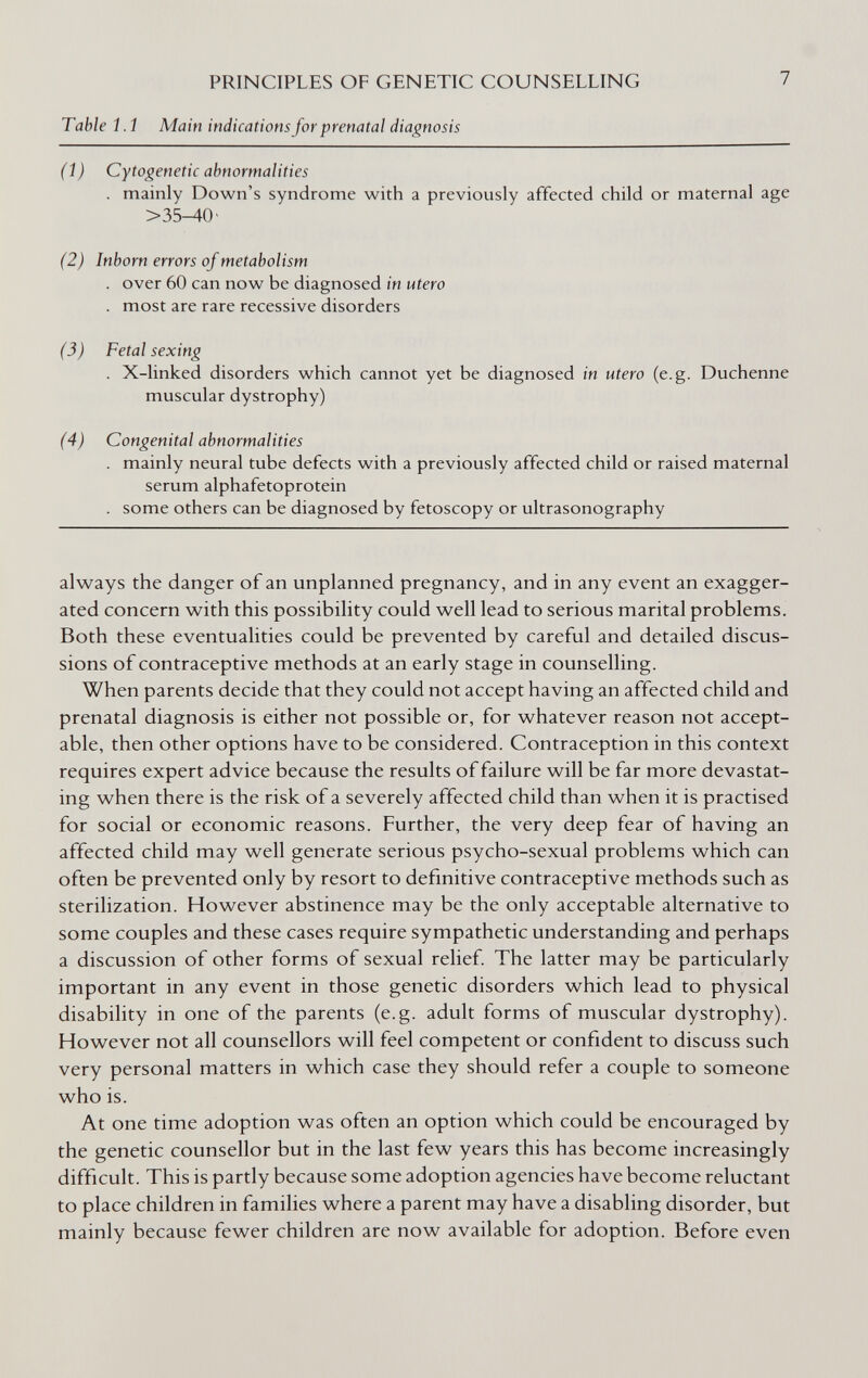 PRINCIPLES OF GENETIC COUNSELLING Table Í.1 Main indications for prenatal diagnosis 7 (Í) Cytogenetic abnormalities . mainly Down's syndrome with a previously affected child or maternal age >35-40- (2) Inborn errors of metabolism . over 60 can now be diagnosed in utero . most are rare recessive disorders (3) Fetal sexing . X-linked disorders which cannot yet be diagnosed in utero (e.g. Duchenne muscular dystrophy) (4) Congenital abnormalities . mainly neural tube defects with a previously affected child or raised maternal serum alphafetoprotein . some others can be diagnosed by fetoscopy or ultrasonography always the danger of an unplanned pregnancy, and in any event an exagger¬ ated concern with this possibility could well lead to serious marital problems. Both these eventualities could be prevented by careful and detailed discus¬ sions of contraceptive methods at an early stage in counselling. When parents decide that they could not accept having an affected child and prenatal diagnosis is either not possible or, for whatever reason not accept¬ able, then other options have to be considered. Contraception in this context requires expert advice because the results of failure will be far more devastat¬ ing when there is the risk of a severely affected child than when it is practised for social or economic reasons. Further, the very deep fear of having an affected child may well generate serious psycho-sexual problems which can often be prevented only by resort to definitive contraceptive methods such as sterilization. However abstinence may be the only acceptable alternative to some couples and these cases require sympathetic understanding and perhaps a discussion of other forms of sexual relief. The latter may be particularly important in any event in those genetic disorders which lead to physical disability in one of the parents (e.g. adult forms of muscular dystrophy). However not all counsellors will feel competent or confident to discuss such very personal matters in which case they should refer a couple to someone who is. At one time adoption was often an option which could be encouraged by the genetic counsellor but in the last few years this has become increasingly difficult. This is partly because some adoption agencies have become reluctant to place children in families where a parent may have a disabling disorder, but mainly because fewer children are now available for adoption. Before even