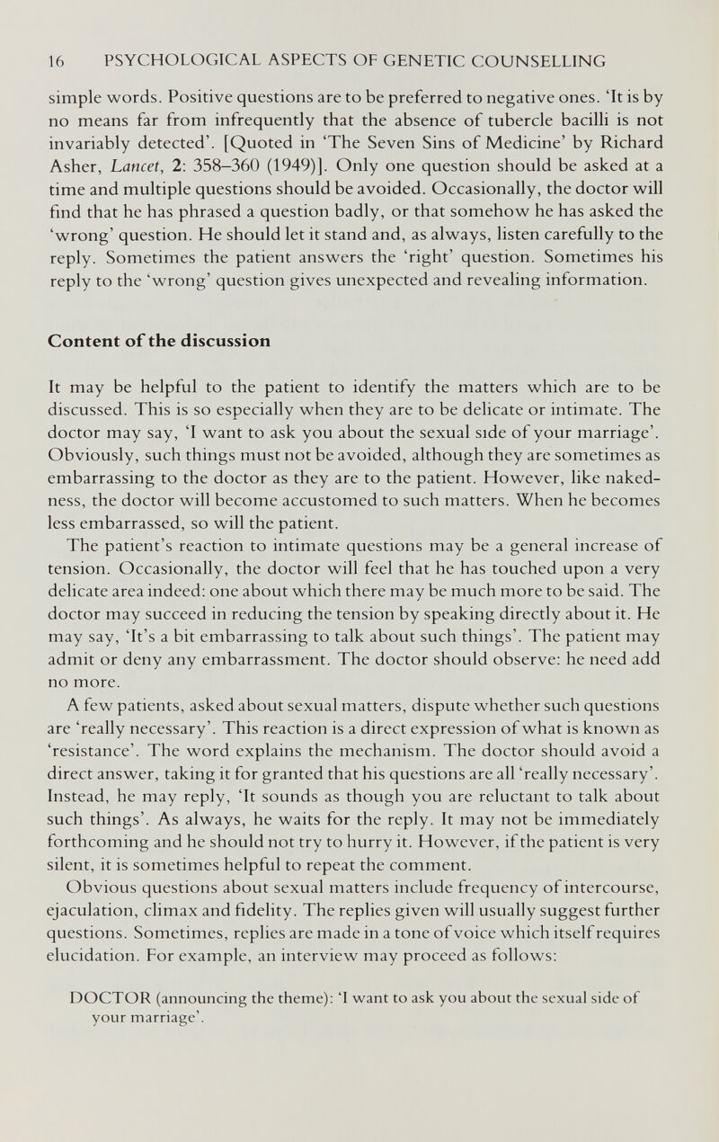 16 PSYCHOLOGICAL ASPECTS OF GENETIC COUNSELLING simple words. Positive questions are to be preferred to negative ones. 'It is by no means far from infrequently that the absence of tubercle bacilli is not invariably detected'. [Quoted in 'The Seven Sins of Medicine' by Richard Asher, Lancet, 2: 358—360 (1949)]. Only one question should be asked at a time and multiple questions should be avoided. Occasionally, the doctor will find that he has phrased a question badly, or that somehow he has asked the 'wrong' question. He should let it stand and, as always, listen carefully to the reply. Sometimes the patient answers the 'right' question. Sometimes his reply to the 'wrong' question gives unexpected and revealing information. Content of the discussion It may be helpful to the patient to identify the matters which are to be discussed. This is so especially when they are to be delicate or intimate. The doctor may say, 'I want to ask you about the sexual side of your marriage'. Obviously, such things must not be avoided, although they are sometimes as embarrassing to the doctor as they are to the patient. However, like naked¬ ness, the doctor will become accustomed to such matters. When he becomes less embarrassed, so will the patient. The patient's reaction to intimate questions may be a general increase of tension. Occasionally, the doctor will feel that he has touched upon a very delicate area indeed: one about which there may be much more to be said. The doctor may succeed in reducing the tension by speaking directly about it. He may say, 'It's a bit embarrassing to talk about such things'. The patient may admit or deny any embarrassment. The doctor should observe: he need add no more. A few patients, asked about sexual matters, dispute whether such questions are 'really necessary'. This reaction is a direct expression of what is known as 'resistance'. The word explains the mechanism. The doctor should avoid a direct answer, taking it for granted that his questions are all 'really necessary'. Instead, he may reply, 'It sounds as though you are reluctant to talk about such things'. As always, he waits for the reply. It may not be immediately forthcoming and he should not try to hurry it. However, if the patient is very silent, it is sometimes helpful to repeat the comment. Obvious questions about sexual matters include frequency of intercourse, ejaculation, climax and fidelity. The replies given will usually suggest further questions. Sometimes, replies are made in a tone of voice which itself requires elucidation. For example, an interview may proceed as follows: DOCTOR (announcing the theme): 'I want to ask you about the sexual side of your marriage'.