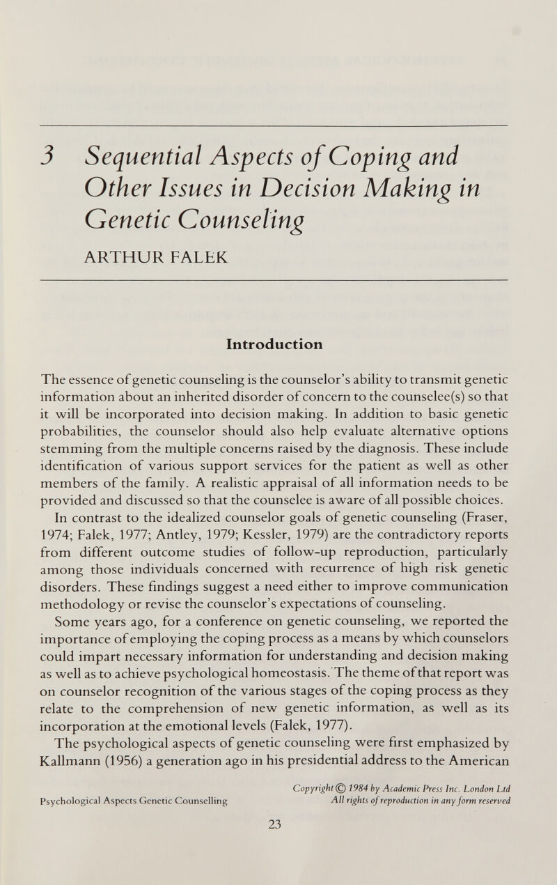 3 Sequential Aspects of Coping and Other Issues in Decision Making in Genetic Counseling ARTHUR FALEK Introduction The essence of genetic counseling is the counselor's ability to transmit genetic information about an inherited disorder of concern to the counselee(s) so that it will be incorporated into decision making. In addition to basic genetic probabilities, the counselor should also help evaluate alternative options stemming from the multiple concerns raised by the diagnosis. These include identification of various support services for the patient as well as other members of the family. A realistic appraisal of all information needs to be provided and discussed so that the counselee is aware of all possible choices. In contrast to the idealized counselor goals of genetic counseling (Fraser, 1974; Falek, 1977; Antley, 1979; Kessler, 1979) are the contradictory reports from different outcome studies of follow-up reproduction, particularly among those individuals concerned with recurrence of high risk genetic disorders. These findings suggest a need either to improve communication methodology or revise the counselor's expectations of counseling. Some years ago, for a conference on genetic counseling, we reported the importance of employing the coping process as a means by which counselors could impart necessary information for understanding and decision making as well as to achieve psychological homeostasis. The theme of that report was on counselor recognition of the various stages of the coping process as they relate to the comprehension of new genetic information, as well as its incorporation at the emotional levels (Falek, 1977). The psychological aspects of genetic counseling were first emphasized by Kallmann (1956) a generation ago in his presidential address to the American Copyright © 1984 by Academic Press Inc. London Ltd Psychological Aspects Genetic Counselling ЛИ rights of reproduction in any form reserved 23