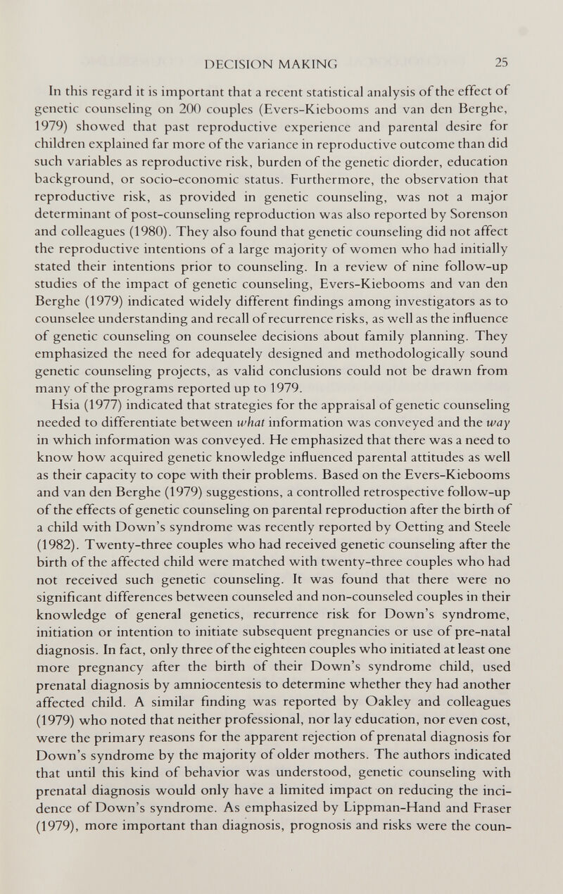 DECISION MAKING 25 In this regard it is important that a recent statistical analysis of the effect of genetic counseling on 200 couples (Evers-Kiebooms and van den Berghe, 1979) showed that past reproductive experience and parental desire for children explained far more of the variance in reproductive outcome than did such variables as reproductive risk, burden of the genetic diorder, education background, or socio-economic status. Furthermore, the observation that reproductive risk, as provided in genetic counseling, was not a major determinant of post-counseling reproduction was also reported by Sorenson and colleagues (1980). They also found that genetic counseling did not affect the reproductive intentions of a large majority of women who had initially stated their intentions prior to counseling. In a review of nine follow-up studies of the impact of genetic counseling, Evers-Kiebooms and van den Berghe (1979) indicated widely different findings among investigators as to counselee understanding and recall of recurrence risks, as well as the influence of genetic counseling on counselee decisions about family planning. They emphasized the need for adequately designed and methodologically sound genetic counseling projects, as valid conclusions could not be drawn from many of the programs reported up to 1979. Hsia (1977) indicated that strategies for the appraisal of genetic counseling needed to differentiate between what information was conveyed and the way in which information was conveyed. He emphasized that there was a need to know how acquired genetic knowledge influenced parental attitudes as well as their capacity to cope with their problems. Based on the Evers-Kiebooms and van den Berghe (1979) suggestions, a controlled retrospective follow-up of the effects of genetic counseling on parental reproduction after the birth of a child with Down's syndrome was recently reported by Oetting and Steele (1982). Twenty-three couples who had received genetic counseling after the birth of the affected child were matched with twenty-three couples who had not received such genetic counseling. It was found that there were no significant differences between counseled and non-counseled couples in their knowledge of general genetics, recurrence risk for Down's syndrome, initiation or intention to initiate subsequent pregnancies or use of pre-natal diagnosis. In fact, only three of the eighteen couples who initiated at least one more pregnancy after the birth of their Down's syndrome child, used prenatal diagnosis by amniocentesis to determine whether they had another affected child. A similar finding was reported by Oakley and colleagues (1979) who noted that neither professional, nor lay education, nor even cost, were the primary reasons for the apparent rejection of prenatal diagnosis for Down's syndrome by the majority of older mothers. The authors indicated that until this kind of behavior was understood, genetic counseling with prenatal diagnosis would only have a limited impact on reducing the inci¬ dence of Down's syndrome. As emphasized by Lippman-Hand and Fraser (1979), more important than diagnosis, prognosis and risks were the coun-