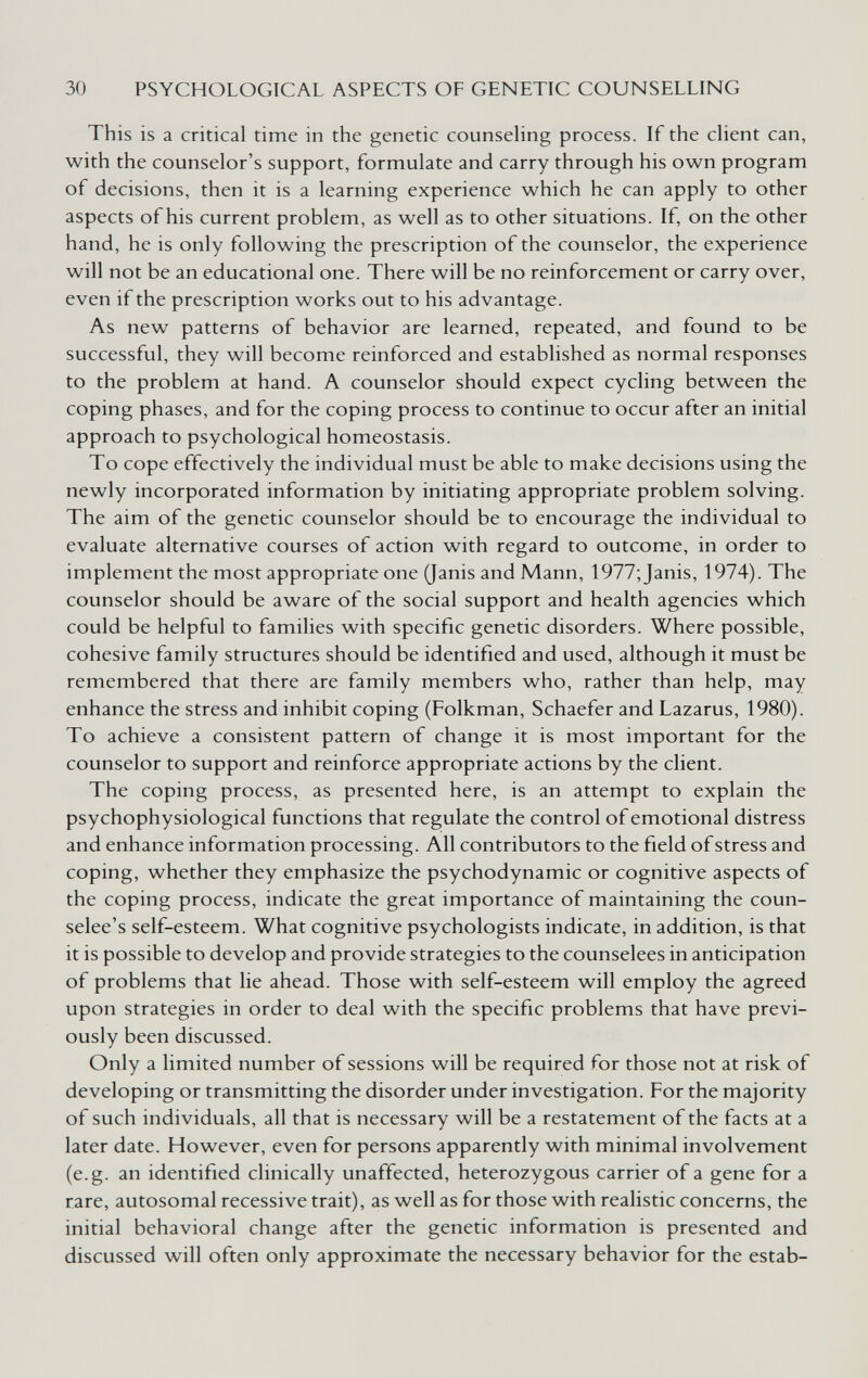 30 PSYCHOLOGICAL ASPECTS OF GENETIC COUNSELLING This is a critical time in the genetic counseHng process. If the client can, with the counselor's support, formulate and carry through his own program of decisions, then it is a learning experience which he can apply to other aspects of his current problem, as well as to other situations. If, on the other hand, he is only following the prescription of the counselor, the experience will not be an educational one. There will be no reinforcement or carry over, even if the prescription works out to his advantage. As new patterns of behavior are learned, repeated, and found to be successful, they will become reinforced and established as normal responses to the problem at hand. A counselor should expect cycling between the coping phases, and for the coping process to continue to occur after an initial approach to psychological homeostasis. To cope effectively the individual must be able to make decisions using the newly incorporated information by initiating appropriate problem solving. The aim of the genetic counselor should be to encourage the individual to evaluate alternative courses of action with regard to outcome, in order to implement the most appropriate one (Janis and Mann, 1977;Janis, 1974). The counselor should be aware of the social support and health agencies which could be helpful to families with specific genetic disorders. Where possible, cohesive family structures should be identified and used, although it must be remembered that there are family members who, rather than help, may enhance the stress and inhibit coping (Folkman, Schaefer and Lazarus, 1980). To achieve a consistent pattern of change it is most important for the counselor to support and reinforce appropriate actions by the client. The coping process, as presented here, is an attempt to explain the psychophysiological functions that regulate the control of emotional distress and enhance information processing. All contributors to the field of stress and coping, whether they emphasize the psychodynamic or cognitive aspects of the coping process, indicate the great importance of maintaining the coun- selee's self-esteem. What cognitive psychologists indicate, in addition, is that it is possible to develop and provide strategies to the counselees in anticipation of problems that lie ahead. Those with self-esteem will employ the agreed upon strategies in order to deal with the specific problems that have previ¬ ously been discussed. Only a limited number of sessions will be required for those not at risk of developing or transmitting the disorder under investigation. For the majority of such individuals, all that is necessary will be a restatement of the facts at a later date. However, even for persons apparently with minimal involvement (e.g. an identified clinically unaffected, heterozygous carrier of a gene for a rare, autosomal recessive trait), as well as for those with realistic concerns, the initial behavioral change after the genetic information is presented and discussed will often only approximate the necessary behavior for the estab-