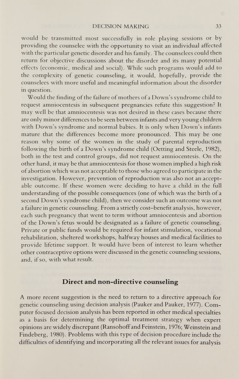 DECISION MAKING 33 would be transmitted most successfully in role playing sessions or by providing the counselee with the opportunity to visit an individual affected with the particular genetic disorder and his family. The counselees could then return for objective discussions about the disorder and its many potential effects (economic, medical and social). While such programs would add to the complexity of genetic counseling, it would, hopefully, provide the counselees with more useful and meaningful information about the disorder in question. Would the finding of the failure of mothers of a Down's syndrome child to request amniocentesis in subsequent pregnancies refute this suggestion? It may well be that amniocentesis was not desired in these cases because there are only minor differences to be seen between infants and very young children with Down's syndrome and normal babies. It is only when Down's infants mature that the differences become more pronounced. This may be one reason why some of the women in the study of parental reproduction following the birth of a Down's syndrome child (Getting and Steele, 1982), both in the test and control groups, did not request amniocentesis. On the other hand, it may be that amniocentesis for those women implied a high risk of abortion which was not acceptable to those who agreed to participate in the investigation. However, prevention of reproduction was also not an accept¬ able outcome. If these women were deciding to have a child in the full understanding of the possible consequences (one of which was the birth of a second Down's syndrome child), then we consider such an outcome was not a failure in genetic counseling. From a strictly cost—benefit analysis, however, each such pregnancy that went to term without amniocentesis and abortion of the Down's fetus would be designated as a failure of genetic counseling. Private or public funds would be required for infant stimulation, vocational rehabilitation, sheltered workshops, halfway houses and medical facilities to provide lifetime support. It would have been of interest to learn whether other contraceptive options were discussed in the genetic counseling sessions, and, if so, with what result. Direct and non-directive counseling A more recent suggestion is the need to return to a directive approach for genetic counseling using decision analysis (Pauker and Pauker, 1977). Com¬ puter focused decision analysis has been reported in other medical specialties as a basis for determining the optimal treatment strategy when expert opinions are widely discrepant (Ransohoff and Feinstein, 1976; Weinstein and Findeberg, 1980). Problems with this type of decision procedure include the difficulties of identifying and incorporating all the relevant issues for analysis