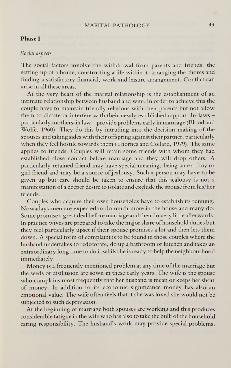 MARITAL PATHOLOGY 43 Phase I Social aspects The social factors involve the withdrawal from parents and friends, the setting up of a home, constructing a life within it, arranging the chores and finding a satisfactory financial, work and leisure arrangement. Conflict can arise in all these areas. At the very heart of the marital relationship is the establishment of an intimate relationship between husband and wife. In order to achieve this the couple have to maintain friendly relations with their parents but not allow them to dictate or interfere with their newly established rapport. In-laws — particularly mothers-in law - provide problems early in marriage (Blood and Wolfe, 1960). They do this by intruding into the decision making of the spouses and taking sides with their offspring against their partner, particularly when they feel hostile towards them (Thornes and Collard, 1979). The same applies to friends. Couples will retain some friends with whom they had established close contact before marriage and they will drop others. A particularly retained friend may have special meaning, being an ex- boy or girl friend and may be a source of jealousy. Such a person may have to be given up but care should be taken to ensure that this jealousy is not a manifestation of a deeper desire to isolate and exclude the spouse from his/her friends. Couples who acquire their own households have to establish its running. Nowadays men are expected to do much more in the house and many do. Some promise a great deal before marriage and then do very little afterwards. In practice wives are prepared to take the major share of household duties but they feel particularly upset if their spouse promises a lot and then lets them down. A special form of complaint is to be found in those couples where the husband undertakes to redecorate, do up a bathroom or kitchen and takes an extraordinary long time to do it whilst he is ready to help the neighbourhood immediately. Money is a frequently mentioned problem at any time of the marriage but the seeds of disillusion are sown in these early years. The wife is the spouse who complains most frequently that her husband is mean or keeps her short of money. In addition to its economic significance money has also an emotional value. The wife often feels that if she was loved she would not be subjected to such deprivation. At the beginning of marriage both spouses are working and this produces considerable fatigue in the wife who has also to take the bulk of the household caring responsibility. The husband's work may provide special problems.