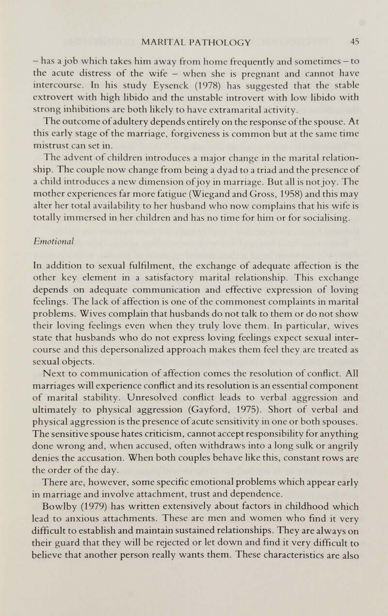 MARITAL PATHOLOGY 45 — has a job which takes him away from home frequently and sometimes — to the acute distress of the wife — when she is pregnant and cannot have intercourse, hi his study Eysenck (1978) has suggested that the stable extrovert with high libido and the unstable introvert with low libido with strong inhibitions are both likely to have extramarital activity. The outcome of adultery depends entirely on the response of the spouse. At this early stage of the marriage, forgiveness is common but at the same time mistrust can set in. The advent of children introduces a major change in the marital relation¬ ship. The couple now change from being a dyad to a triad and the presence of a child introduces a new dimension ofjoy in marriage. But all is not joy. The mother experiences far more fatigue (Wiegand and Gross, 1958) and this may alter her total availability to her husband who now complains that his wife is totally immersed in her children and has no time for him or for socialising. Emotional In addition to sexual fulfilment, the exchange of adequate affection is the other key element in a satisfactory marital relationship. This exchange depends on adequate communication and effective expression of loving feelings. The lack of affection is one of the commonest complaints in marital problems. Wives complain that husbands do not talk to them or do not show their loving feelings even when they truly love them. In particular, wives state that husbands who do not express loving feelings expect sexual inter¬ course and this depersonalized approach makes them feel they are treated as sexual objects. Next to communication of affection comes the resolution of conflict. All marriages will experience conflict and its resolution is an essential component of marital stability. Unresolved conflict leads to verbal aggression and ultimately to physical aggression (Gayford, 1975). Short of verbal and physical aggression is the presence of acute sensitivity in one or both spouses. The sensitive spouse hates criticism, cannot accept responsibility for anything done wrong and, when accused, often withdraws into a long sulk or angrily denies the accusation. When both couples behave like this, constant rows are the order of the day. There are, however, some specific emotional problems which appear early in marriage and involve attachment, trust and dependence. Bowlby (1979) has written extensively about factors in childhood which lead to anxious attachments. These are men and women who find it very difficult to establish and maintain sustained relationships. They are always on their guard that they will be rejected or let down and find it very difficult to believe that another person really wants them. These characteristics are also