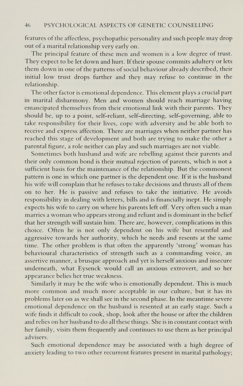 46 PSYCHOLOGICAL ASPECTS OF GENETIC COUNSELLING features of the affectless, psychopathic personahty and such people may drop out of a marital relationship very early on. The principal feature of these men and women is a low degree of trust. They expect to be let down and hurt. If their spouse commits adultery or lets them down in one of the patterns of social behaviour already described, their initial low trust drops further and they may refuse to continue in the relationship. The other factor is emotional dependence. This element plays a crucial part in marital disharmony. Men and women should reach marriage having emancipated themselves from their emotional link with their parents. They should be, up to a point, self-reliant, self-directing, self-governing, able to take responsibility for their lives, cope with adversity and be able both to receive and express affection. There are marriages when neither partner has reached this stage of development and both are trying to make the other a parental figure, a role neither can play and such marriages are not viable. Sometimes both husband and wife are rebelling against their parents and their only common bond is their mutual rejection of parents, which is not a sufficient basis for the maintenance of the relationship. But the commonest pattern is one in which one partner is the dependent one. If it is the husband his wife will complain that he refuses to take decisions and thrusts all of them on to her. He is passive and refuses to take the initiative. He avoids responsibility in dealing with letters, bills and is financially inept. He simply expects his wife to carry on where his parents left off. Very often such a man marries a woman who appears strong and reliant and is dominant in the belief that her strength will sustain him. There are, however, complications in this choice. Often he is not only dependent on his wife but resentful and aggressive towards her authority, which he needs and resents at the same time. The other problem is that often the apparently 'strong' woman has behavioural characteristics of strength such as a commanding voice, an assertive manner, a brusque approach and yet is herself anxious and insecure underneath, what Eysenck would call an anxious extrovert, and so her appearance belies her true weakness. Similarly it may be the wife who is emotionally dependent. This is much more common and much more acceptable in our culture, but it has its problems later on as we shall see in the second phase. In the meantime severe emotional dependence on the husband is resented at an early stage. Such a wife finds it difficult to cook, shop, look after the house or after the children and relies on her husband to do all these things. She is in constant contact with her family, visits them frequently and continues to use them as her principal advisers. Such emotional dependence may be associated with a high degree of anxiety leading to two other recurrent features present in marital pathology;