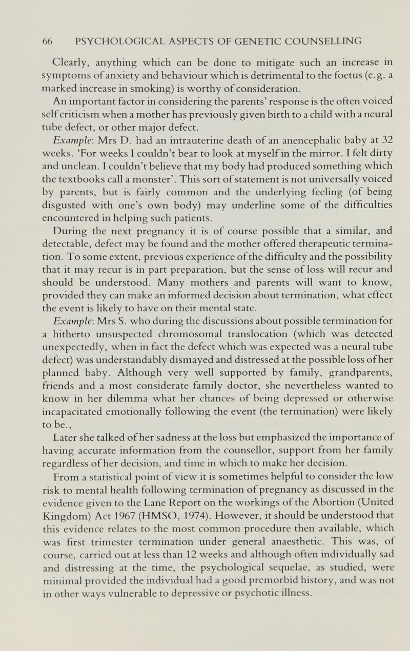 66 PSYCHOLOGICAL ASPECTS OF GENETIC COUNSELLING Clearly, anything which can be done to mitigate such an increase in symptoms of anxiety and behaviour which is detrimental to the foetus (e.g. a marked increase in smoking) is worthy of consideration. An important factor in considering the parents' response is the often voiced self criticism when a mother has previously given birth to a child with a neural tube defect, or other major defect. Example: Mrs D. had an intrauterine death of an anencephalic baby at 32 weeks. 'For weeks I couldn't bear to look at myself in the mirror. I felt dirty and unclean. I couldn't believe that my body had produced something which the textbooks call a monster'. This sort of statement is not universally voiced by parents, but is fairly common and the underlying feeling (of being disgusted with one's own body) may underline some of the difficulties encountered in helping such patients. During the next pregnancy it is of course possible that a similar, and detectable, defect may be found and the mother offered therapeutic termina¬ tion. To some extent, previous experience of the difficulty and the possibility that it may recur is in part preparation, but the sense of loss will recur and should be understood. Many mothers and parents will want to know, provided they can make an informed decision about termination, what effect the event is likely to have on their mental state. Example: Mrs S. who during the discussions about possible termination for a hitherto unsuspected chromosomal translocation (which was detected unexpectedly, when in fact the defect which was expected was a neural tube defect) was understandably dismayed and distressed at the possible loss of her planned baby. Although very well supported by family, grandparents, friends and a most considerate family doctor, she nevertheless wanted to know in her dilemma what her chances of being depressed or otherwise incapacitated emotionally following the event (the termination) were likely to be., Later she talked of her sadness at the loss but emphasized the importance of having accurate information from the counsellor, support from her family regardless of her decision, and time in which to make her decision. From a statistical point of view it is sometimes helpful to consider the low risk to mental health following termination of pregnancy as discussed in the evidence given to the Lane Report on the workings of the Abortion (United Kingdom) Act 1967 (HMSO, 1974). However, it should be understood that this evidence relates to the most common procedure then available, which was first trimester termination under general anaesthetic. This was, of course, carried out at less than 12 weeks and although often individually sad and distressing at the time, the psychological sequelae, as studied, were minimal provided the individual had a good premorbid history, and was not in other ways vulnerable to depressive or psychotic illness.