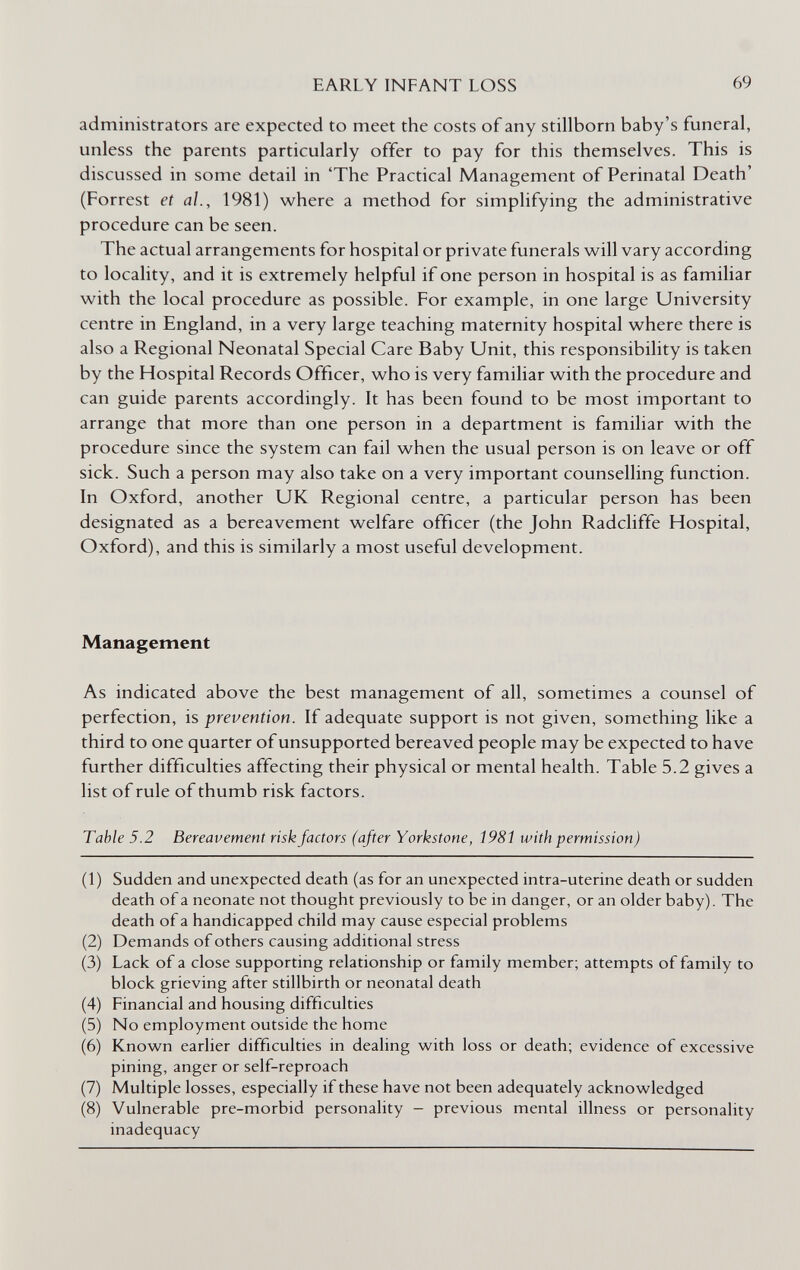 EARLY INFANT LOSS 69 administrators are expected to meet the costs of any stillborn baby's funeral, unless the parents particularly offer to pay for this themselves. This is discussed in some detail in 'The Practical Management of Perinatal Death' (Forrest et al., 1981) where a method for simplifying the administrative procedure can be seen. The actual arrangements for hospital or private funerals will vary according to locality, and it is extremely helpful if one person in hospital is as familiar with the local procedure as possible. For example, in one large University centre in England, in a very large teaching maternity hospital where there is also a Regional Neonatal Special Care Baby Unit, this responsibility is taken by the Hospital Records Officer, who is very familiar with the procedure and can guide parents accordingly. It has been found to be most important to arrange that more than one person in a department is familiar with the procedure since the system can fail when the usual person is on leave or off sick. Such a person may also take on a very important counselling function. In Oxford, another UK Regional centre, a particular person has been designated as a bereavement welfare officer (the John Radcliffe Hospital, Oxford), and this is similarly a most useful development. Management As indicated above the best management of all, sometimes a counsel of perfection, is prevention. If adequate support is not given, something like a third to one quarter of unsupported bereaved people may be expected to have further difficulties affecting their physical or mental health. Table 5.2 gives a list of rule of thumb risk factors. Table 5.2 Bereavement riskfactors (after Yorkstone, 198Í with permission) (1) Sudden and unexpected death (as for an unexpected intra-uterine death or sudden death of a neonate not thought previously to be in danger, or an older baby). The death of a handicapped child may cause especial problems (2) Demands of others causing additional stress (3) Lack of a close supporting relationship or family member; attempts of family to block grieving after stillbirth or neonatal death (4) Financial and housing difficulties (5) No employment outside the home (6) Known earlier difficulties in dealing with loss or death; evidence of excessive pining, anger or self-reproach (7) Multiple losses, especially if these have not been adequately acknowledged (8) Vulnerable pre-morbid personality - previous mental illness or personality inadequacy