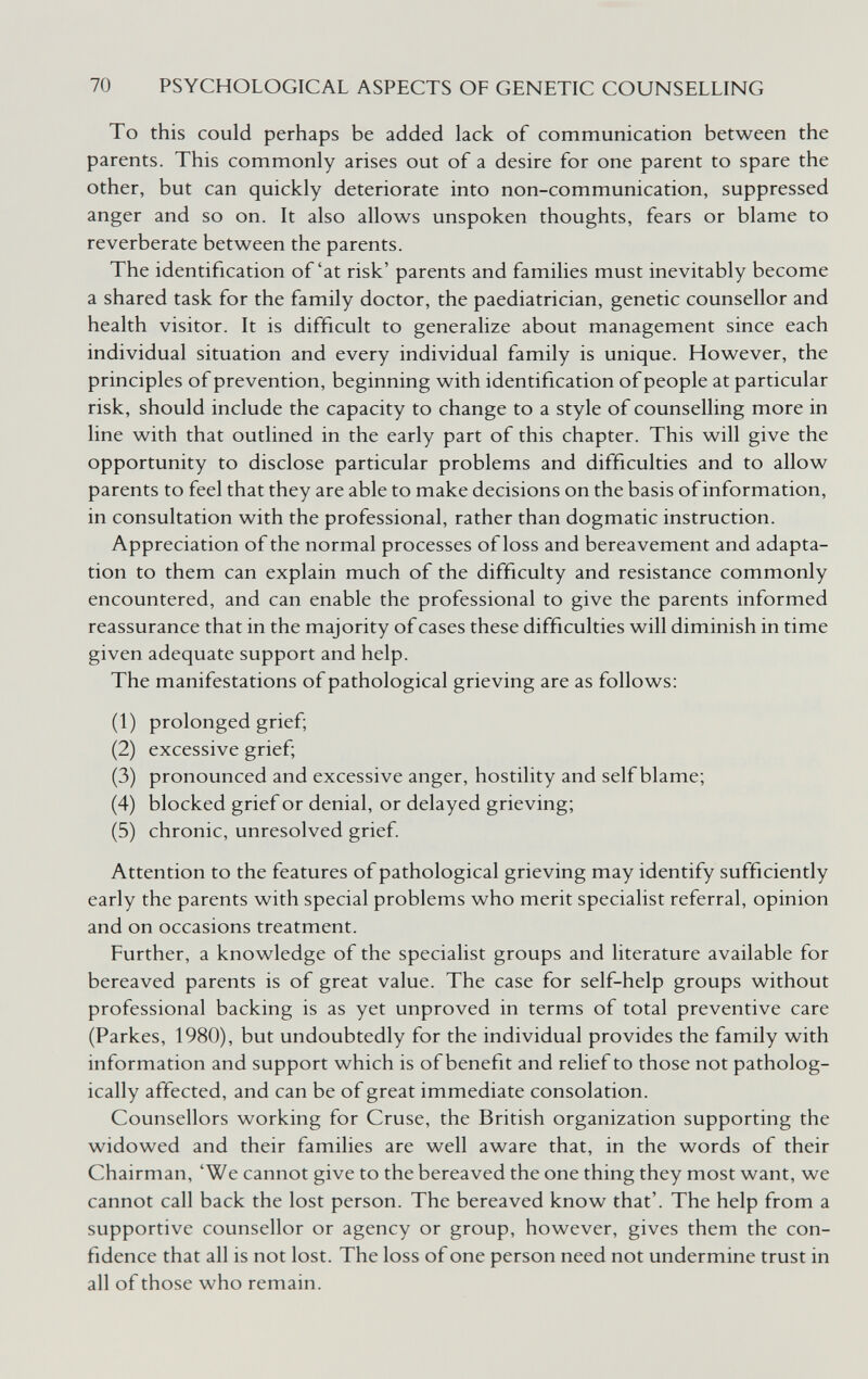 70 PSYCHOLOGICAL ASPECTS OF GENETIC COUNSELLING To this could perhaps be added lack of communication between the parents. This commonly arises out of a desire for one parent to spare the other, but can quickly deteriorate into non-communication, suppressed anger and so on. It also allows unspoken thoughts, fears or blame to reverberate between the parents. The identification of'at risk' parents and families must inevitably become a shared task for the family doctor, the paediatrician, genetic counsellor and health visitor. It is difficult to generalize about management since each individual situation and every individual family is unique. However, the principles of prevention, beginning with identification of people at particular risk, should include the capacity to change to a style of counselling more in line with that outlined in the early part of this chapter. This will give the opportunity to disclose particular problems and difficulties and to allow parents to feel that they are able to make decisions on the basis of information, in consultation with the professional, rather than dogmatic instruction. Appreciation of the normal processes of loss and bereavement and adapta¬ tion to them can explain much of the difficulty and resistance commonly encountered, and can enable the professional to give the parents informed reassurance that in the majority of cases these difficulties will diminish in time given adequate support and help. The manifestations of pathological grieving are as follows; (1) prolonged grief; (2) excessive grief; (3) pronounced and excessive anger, hostility and self blame; (4) blocked grief or denial, or delayed grieving; (5) chronic, unresolved grief. Attention to the features of pathological grieving may identify sufficiently early the parents with special problems who merit specialist referral, opinion and on occasions treatment. Further, a knowledge of the specialist groups and literature available for bereaved parents is of great value. The case for self-help groups without professional backing is as yet unproved in terms of total preventive care (Parkes, 1980), but undoubtedly for the individual provides the family with information and support which is of benefit and relief to those not patholog¬ ically affected, and can be of great immediate consolation. Counsellors working for Cruse, the British organization supporting the widowed and their families are well aware that, in the words of their Chairman, 'We cannot give to the bereaved the one thing they most want, we cannot call back the lost person. The bereaved know that'. The help from a supportive counsellor or agency or group, however, gives them the con¬ fidence that all is not lost. The loss of one person need not undermine trust in all of those who remain.