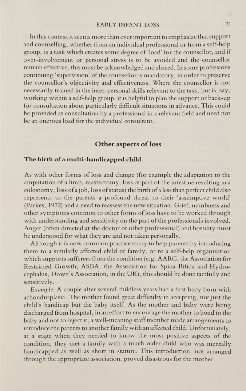 EARLY INFANT LOSS 71 In this context it seems more than ever important to emphasize that support and counselhng, whether from an individual professional or from a self-help group, is a task which creates some degree of'load' for the counsellor, and if over-involvement or personal stress is to be avoided and the counsellor remain effective, this must be acknowledged and shared. In some professions continuing 'supervision' of the counsellor is mandatory, in order to preserve the counsellor's objectivity and effectiveness. Where the counsellor is not necessarily trained in the inter-personal skills relevant to the task, but is, say, working within a self-help group, it is helpful to plan the support or back-up for consultation about particularly difficult situations in advance. This could be provided as consultation by a professional in a relevant field and need not be an onerous load for the individual consultant. Other aspects of loss The birth of a multi-handicapped child As with other forms of loss and change (for example the adaptation to the amputation of a limb, mastectomy, loss of part of the intestine resulting in a colostomy, loss of a job, loss of status) the birth of a less than perfect child also represents to the parents a profound threat to their 'assumptive world' (Parkes, 1972) and a need to reassess the new situation. Grief, numbness and other symptoms common to other forms of loss have to be worked through with understanding and sensitivity on the part of the professionals involved. Anger (often directed at the doctor or other professional) and hostility must be understood for what they are and not taken personally. Although it is now common practice to try to help parents by introducing them to a similarly affected child or family, or to a self-help organization which supports sufferers from the condition (e.g. AARG, the Association for Restricted Growth; ASBA, the Association for Spina Bifida and Hydro¬ cephalus, Down's Association, in the UK), this should be done tactfully and sensitively. Example: A couple after several childless years had a first baby born with achondroplasia. The mother found great difficulty in accepting, not just the child's handicap but the baby itself. As the mother and baby were being discharged from hospital, in an effort to encourage the mother to bond to the baby and not to reject it, a well-meaning staff member made arrangements to introduce the parents to another family with an affected child. Unfortunately, at a stage when they needed to know the most positive aspects of the condition, they met a family with a much older child who was mentally handicapped as well as short in stature. This introduction, not arranged through the appropriate association, proved disastrous for the mother.