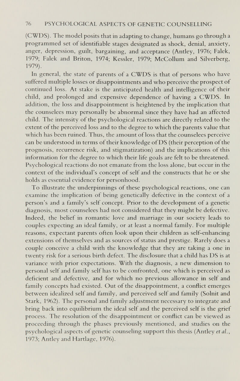 76 PSYCHOLOGICAL ASPECTS OF GENETIC COUNSELLING (CWDS). The model posits that in adapting to change, humans go through a programmed set of identifiable stages designated as shock, denial, anxiety, anger, depression, guilt, bargaining, and acceptance (Antley, 1976; Falek, 1979; Falek and Briton, 1974; Kessler, 1979; McCollum and Silverberg, 1979). In general, the state of parents of a CWDS is that of persons who have suffered multiple losses or disappointments and who perceive the prospect of continued loss. At stake is the anticipated health and intelligence of their child, and prolonged and expensive dependence of having a CWDS. In addition, the loss and disappointment is heightened by the implication that the counselees may personally be abnormal since they have had an affected child. The intensity of the psychological reactions are directly related to the extent of the perceived loss and to the degree to which the parents value that which has been ruined. Thus, the amount of loss that the counselees perceive can be understood in terms of their knowledge of DS (their perception of the prognosis, recurrence risk, and stigmatization) and the implications of this information for the degree to which their life goals are felt to be threatened. Psychological reactions do not emanate from the loss alone, but occur in the context of the individual's concept of self and the constructs that he or she holds as essential evidence for personhood. To illustrate the underpinnings of these psychological reactions, one can examine the implication of being genetically defective in the context of a person's and a family's self concept. Prior to the development of a genetic diagnosis, most counselees had not considered that they might be defective. Indeed, the belief in romantic love and marriage in our society leads to couples expecting an ideal family, or at least a normal family. For multiple reasons, expectant parents often look upon their children as self-enhancing extensions of themselves and as sources of status and prestige. Rarely does a couple conceive a child with the knowledge that they are taking a one in twenty risk for a serious birth defect. The disclosure that a child has DS is at variance with prior expectations. With the diagnosis, a new dimension to personal self and family self has to be confronted, one which is perceived as deficient and defective, and for which no previous allowance in self and family concepts had existed. Out of the disappointment, a conflict emerges between idealized self and family, and perceived self and family (Solnit and Stark, 1962). The personal and family adjustment necessary to integrate and bring back into equilibrium the ideal self and the perceived self is the grief process. The resolution of the disappointment or conflict can be viewed as proceeding through the phases previously mentioned, and studies on the psychological aspects of genetic counseling support this thesis (Antley et al., 1973; Antley and Hartlage, 1976).