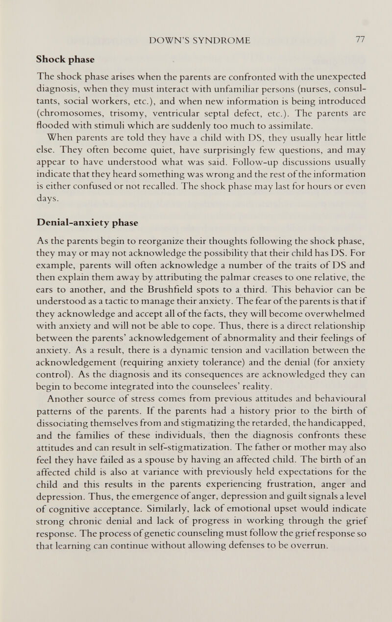 DOWN'S SYNDROME 77 Shock phase The shock phase arises when the parents are confronted with the unexpected diagnosis, when they must interact with unfamiliar persons (nurses, consul¬ tants, social workers, etc.), and when new information is being introduced (chromosomes, trisomy, ventricular septal defect, etc.). The parents are flooded with stimuli which are suddenly too much to assimilate. When parents are told they have a child with DS, they usually hear little else. They often become quiet, have surprisingly few questions, and may appear to have understood what was said. Follow-up discussions usually indicate that they heard something was wrong and the rest of the information is either confused or not recalled. The shock phase may last for hours or even days. Denial-anxiety phase As the parents begin to reorganize their thoughts following the shock phase, they may or may not acknowledge the possibility that their child has DS. For example, parents will often acknowledge a number of the traits of DS and then explain them away by attributing the palmar creases to one relative, the ears to another, and the Brushfield spots to a third. This behavior can be understood as a tactic to manage their anxiety. The fear of the parents is that if they acknowledge and accept all of the facts, they will become overwhelmed with anxiety and will not be able to cope. Thus, there is a direct relationship between the parents' acknowledgement of abnormality and their feelings of anxiety. As a result, there is a dynamic tension and vacillation between the acknowledgement (requiring anxiety tolerance) and the denial (for anxiety control). As the diagnosis and its consequences are acknowledged they can begin to become integrated into the counselees' reality. Another source of stress comes from previous attitudes and behavioural patterns of the parents. If the parents had a history prior to the birth of dissociating themselves from and stigmatizing the retarded, the handicapped, and the families of these individuals, then the diagnosis confronts these attitudes and can result in self-stigmatization. The father or mother may also feel they have failed as a spouse by having an affected child. The birth of an affected child is also at variance with previously held expectations for the child and this results in the parents experiencing frustration, anger and depression. Thus, the emergence of anger, depression and guilt signals a level of cognitive acceptance. Similarly, lack of emotional upset would indicate strong chronic denial and lack of progress in working through the grief response. The process of genetic counseling must follow the grief response so that learning can continue without allowing defenses to be overrun.