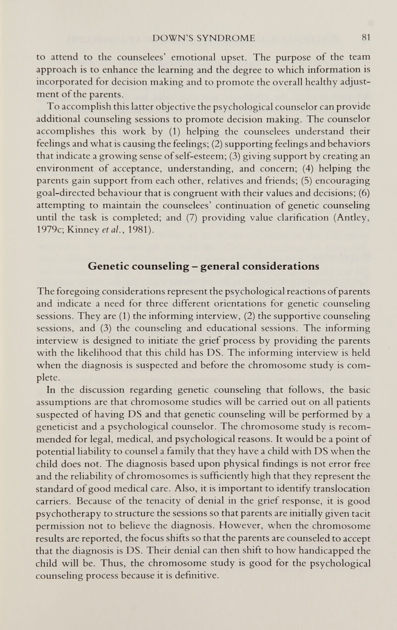 DOWN'S SYNDROME 81 to attend to the counselees' emotional upset. The purpose of the team approach is to enhance the learning and the degree to which information is incorporated for decision making and to promote the overall healthy adjust¬ ment of the parents. To accomplish this latter objective the psychological counselor can provide additional counseling sessions to promote decision making. The counselor accomplishes this work by (1) helping the counselees understand their feelings and what is causing the feelings; (2) supporting feelings and behaviors that indicate a growing sense of self-esteem; (3) giving support by creating an environment of acceptance, understanding, and concern; (4) helping the parents gain support from each other, relatives and friends; (5) encouraging goal-directed behaviour that is congruent with their values and decisions; (6) attempting to maintain the counselees' continuation of genetic counseling until the task is completed; and (7) providing value clarification (Antley, 1979c; Kinney et al., 1981). Genetic counseling - general considerations The foregoing considerations represent the psychological reactions of parents and indicate a need for three different orientations for genetic counseling sessions. They are (1) the informing interview, (2) the supportive counseling sessions, and (3) the counseling and educational sessions. The informing interview is designed to initiate the grief process by providing the parents with the likelihood that this child has DS. The informing interview is held when the diagnosis is suspected and before the chromosome study is com¬ plete. In the discussion regarding genetic counseling that follows, the basic assumptions are that chromosome studies will be carried out on all patients suspected of having DS and that genetic counseling will be performed by a geneticist and a psychological counselor. The chromosome study is recom¬ mended for legal, medical, and psychological reasons. It would be a point of potential liability to counsel a family that they have a child with DS when the child does not. The diagnosis based upon physical findings is not error free and the reliability of chromosomes is sufficiently high that they represent the standard of good medical care. Also, it is important to identify translocation carriers. Because of the tenacity of denial in the grief response, it is good psychotherapy to structure the sessions so that parents are initially given tacit permission not to believe the diagnosis. However, when the chromosome results are reported, the focus shifts so that the parents are counseled to accept that the diagnosis is DS. Their denial can then shift to how handicapped the child will be. Thus, the chromosome study is good for the psychological counseling process because it is definitive.