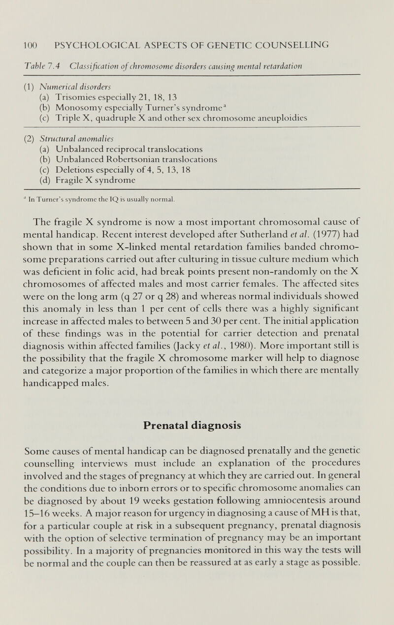 100 PSYCHOLOGICAL ASPECTS OF GENETIC COUNSELLING Table 7.4 Classification of chromosome disorders causing mental retardation (1) Numerical disorders (a) Trisomies especially 21, 18, 13 (b) Monosomy especially Turner's syndrome^ (c) Triple X, quadruple X and other sex chromosome aneuploidies (2) Structural anomalies (a) Unbalanced reciprocal translocations (b) Unbalanced Robertsonian translocations (c) Deletions especially of 4, 5, 13, 18 (d) Fragile X syndrome  In Turner's syndrome the IQ is usually normal. The fragile X syndrome is now a most important chromosomal cause of mental handicap. Recent interest developed after Sutherland et al. (1977) had shown that in some X-linked mental retardation families banded chromo¬ some preparations carried out after culturing in tissue culture medium which was deficient in folic acid, had break points present non-randomly on the X chromosomes of affected males and most carrier females. The affected sites were on the long arm (q 27 or q 28) and whereas normal individuals showed this anomaly in less than 1 per cent of cells there was a highly significant increase in affected males to between 5 and 30 per cent. The initial application of these findings was in the potential for carrier detection and prenatal diagnosis within affected families (Jacky et al., 1980). More important still is the possibility that the fragile X chromosome marker will help to diagnose and categorize a major proportion of the families in which there are mentally handicapped males. Prenatal diagnosis Some causes of mental handicap can be diagnosed prenatally and the genetic counselling interviews must include an explanation of the procedures involved and the stages of pregnancy at which they are carried out. In general the conditions due to inborn errors or to specific chromosome anomalies can be diagnosed by about 19 weeks gestation following amniocentesis around 15—16 weeks. A major reason for urgency in diagnosing a cause of MH is that, for a particular couple at risk in a subsequent pregnancy, prenatal diagnosis with the option of selective termination of pregnancy may be an important possibility. In a majority of pregnancies monitored in this way the tests will be normal and the couple can then be reassured at as early a stage as possible.