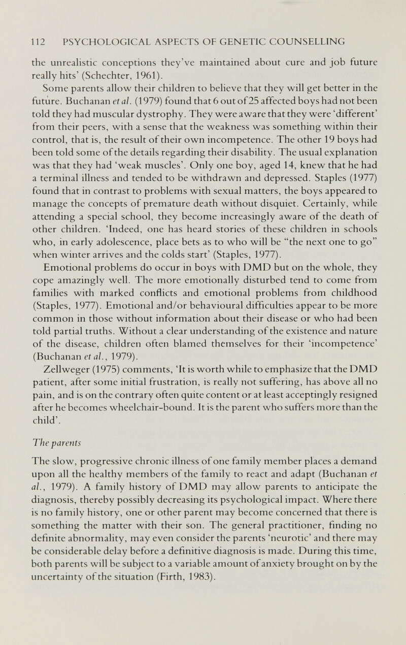 112 PSYCHOLOGICAL ASPECTS OF GENETIC COUNSELLING the unrealistic conceptions they've maintained about cure and job future really hits' (Schechter, 1961). Some parents allow their children to believe that they will get better in the future. Buchanan et aï. (1979) found that 6 out of25 affected boys had not been told they had muscular dystrophy. They were aware that they were 'different' from their peers, with a sense that the weakness was something within their control, that is, the result of their own incompetence. The other 19 boys had been told some of the details regarding their disability. The usual explanation was that they had 'weak muscles'. Only one boy, aged 14, knew that he had a terminal illness and tended to be withdrawn and depressed. Staples (1977) found that in contrast to problems with sexual matters, the boys appeared to manage the concepts of premature death without disquiet. Certainly, while attending a special school, they become increasingly aware of the death of other children. 'Indeed, one has heard stories of these children in schools who, in early adolescence, place bets as to who will be the next one to go when winter arrives and the colds start' (Staples, 1977). Emotional problems do occur in boys with DMD but on the whole, they cope amazingly well. The more emotionally disturbed tend to come from families with marked conflicts and emotional problems from childhood (Staples, 1977). Emotional and/or behavioural difficulties appear to be more common in those without information about their disease or who had been told partial truths. Without a clear understanding of the existence and nature of the disease, children often blamed themselves for their 'incompetence' (Buchanan et al., 1979). Zellweger (1975) comments, 'It is worth while to emphasize that the DMD patient, after some initial frustration, is really not suffering, has above all no pain, and is on the contrary often quite content or at least acceptingly resigned after he becomes wheelchair-bound. It is the parent who suffers more than the child'. The parents The slow, progressive chronic illness of one family member places a demand upon all the healthy members of the family to react and adapt (Buchanan et al., 1979). A family history of DMD may allow parents to anticipate the diagnosis, thereby possibly decreasing its psychological impact. Where there is no family history, one or other parent may become concerned that there is something the matter with their son. The general practitioner, finding no definite abnormality, may even consider the parents 'neurotic' and there may be considerable delay before a definitive diagnosis is made. During this time, both parents will be subject to a variable amount of anxiety brought on by the uncertainty of the situation (Firth, 1983).