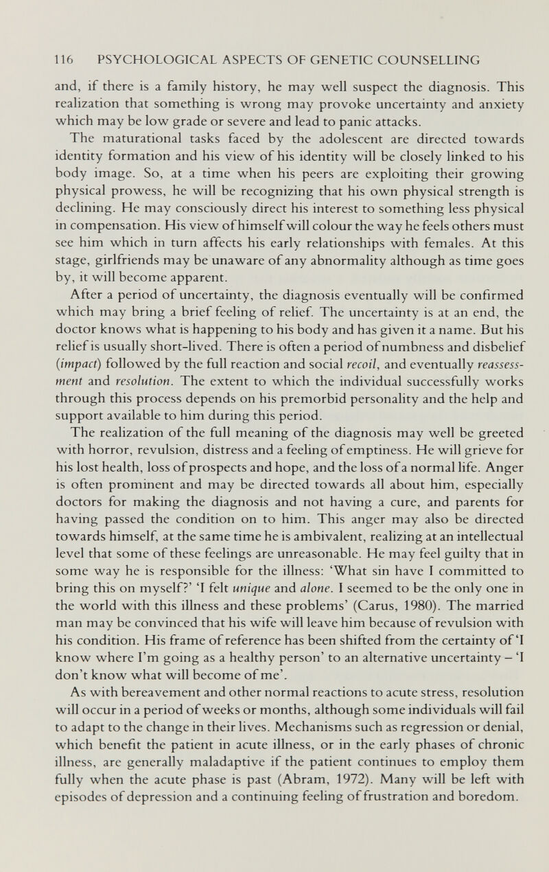 116 PSYCHOLOGICAL ASPECTS OF GENETIC COUNSELLING and, if there is a family history, he may well suspect the diagnosis. This realization that something is wrong may provoke uncertainty and anxiety which may be low grade or severe and lead to panic attacks. The maturational tasks faced by the adolescent are directed towards identity formation and his view of his identity will be closely linked to his body image. So, at a time when his peers are exploiting their growing physical prowess, he will be recognizing that his own physical strength is declining. He may consciously direct his interest to something less physical in compensation. His view of himself will colour the way he feels others must see him which in turn affects his early relationships with females. At this stage, girlfriends may be unaware of any abnormality although as time goes by, it will become apparent. After a period of uncertainty, the diagnosis eventually will be confirmed which may bring a brief feeling of relief. The uncertainty is at an end, the doctor knows what is happening to his body and has given it a name. But his relief is usually short-lived. There is often a period of numbness and disbelief (impact) followed by the full reaction and social recoil, and eventually reassess¬ ment and resolution. The extent to which the individual successfully works through this process depends on his premorbid personality and the help and support available to him during this period. The realization of the full meaning of the diagnosis may well be greeted with horror, revulsion, distress and a feeling of emptiness. He will grieve for his lost health, loss of prospects and hope, and the loss of a normal life. Anger is often prominent and may be directed towards all about him, especially doctors for making the diagnosis and not having a cure, and parents for having passed the condition on to him. This anger may also be directed towards himself, at the same time he is ambivalent, realizing at an intellectual level that some of these feelings are unreasonable. He may feel guilty that in some way he is responsible for the illness; 'What sin have I committed to bring this on myself?' 'I felt unique and alone. I seemed to be the only one in the world with this illness and these problems' (Carus, 1980). The married man may be convinced that his wife will leave him because of revulsion with his condition. His frame of reference has been shifted from the certainty of'I know where I'm going as a healthy person' to an alternative uncertainty — T don't know what will become of me'. As with bereavement and other normal reactions to acute stress, resolution will occur in a period of weeks or months, although some individuals will fail to adapt to the change in their lives. Mechanisms such as regression or denial, which benefit the patient in acute illness, or in the early phases of chronic illness, are generally maladaptive if the patient continues to employ them fully when the acute phase is past (Abram, 1972). Many will be left with episodes of depression and a continuing feeling of frustration and boredom.