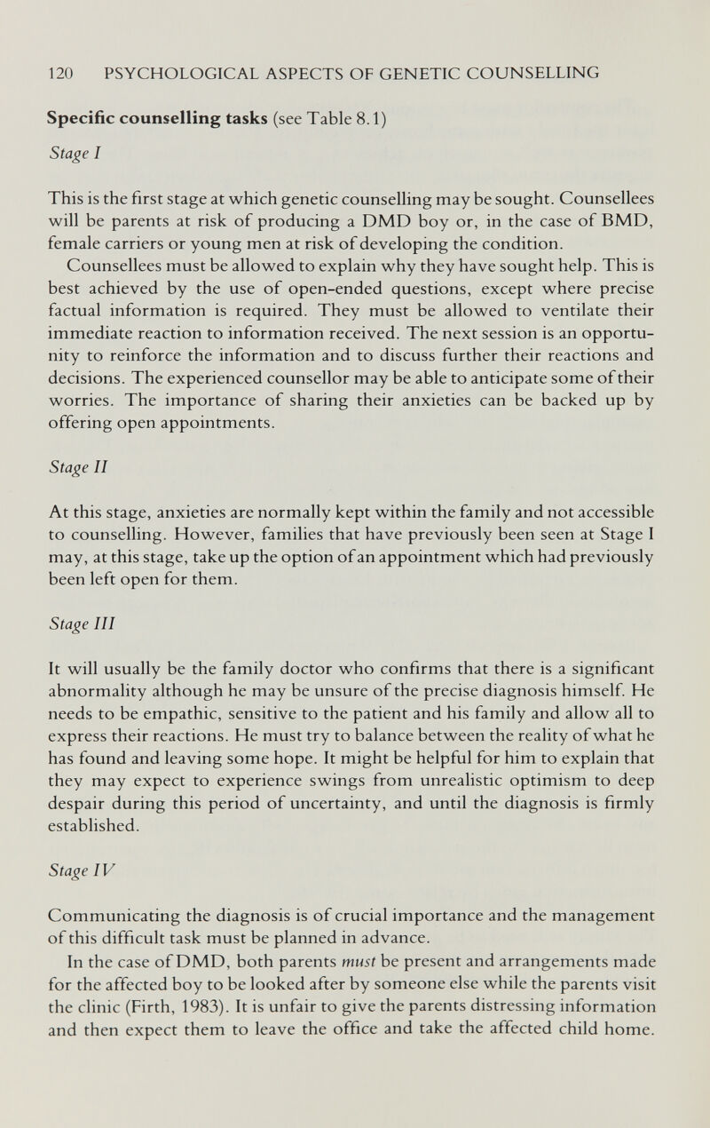 120 PSYCHOLOGICAL ASPECTS OF GENETIC COUNSELLING Specific counselling tasks (see Table 8.1) Stage I This is the first stage at which genetic counselhng may be sought. Counsellees will be parents at risk of producing a DMD boy or, in the case of BMD, female carriers or young men at risk of developing the condition. Counsellees must be allowed to explain why they have sought help. This is best achieved by the use of open-ended questions, except where precise factual information is required. They must be allowed to ventilate their immediate reaction to information received. The next session is an opportu¬ nity to reinforce the information and to discuss further their reactions and decisions. The experienced counsellor may be able to anticipate some of their worries. The importance of sharing their anxieties can be backed up by offering open appointments. Stage II At this stage, anxieties are normally kept within the family and not accessible to counselling. However, families that have previously been seen at Stage I may, at this stage, take up the option of an appointment which had previously been left open for them. Stage III It will usually be the family doctor who confirms that there is a significant abnormality although he may be unsure of the precise diagnosis himself. He needs to be empathie, sensitive to the patient and his family and allow all to express their reactions. He must try to balance between the reality of what he has found and leaving some hope. It might be helpful for him to explain that they may expect to experience swings from unrealistic optimism to deep despair during this period of uncertainty, and until the diagnosis is firmly established. Stage IV Communicating the diagnosis is of crucial importance and the management of this difficult task must be planned in advance. In the case of DMD, both parents must be present and arrangements made for the affected boy to be looked after by someone else while the parents visit the clinic (Firth, 1983). It is unfair to give the parents distressing information and then expect them to leave the office and take the affected child home.