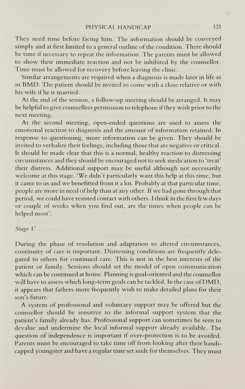 PHYSICAL HANDICAP 121 They need time before facing him. The information should be conveyed simply and at first limited to a general outline of the condition. There should be time if necessary to repeat the information. The parents must be allowed to show their immediate reaction and not be inhibited by the counsellor. Time must be allowed for recovery before leaving the clinic. Similar arrangements are required when a diagnosis is made later in life as in BMD. The patient should be invited to come with a close relative or with his wife if he is married. At the end of the session, a follow-up meeting should be arranged. It may be helpful to give counsellees permission to telephone if they wish prior to the next meeting. At the second meeting, open-ended questions are used to assess the emotional reaction to diagnosis and the amount of information retained. In response to questioning, more information can be given. They should be invited to verbalize their feelings, including those that are negative or critical. It should be made clear that this is a normal, healthy reaction to distressing circumstances and they should be encouraged not to seek medication to 'treat' their distress. Additional support may be useful although not necessarily welcome at this stage. 'We didn't particularly want this help at this time, but it came to us and we benefitted from it a lot. Probably at that particular time, people are more in need of help than at any other. If we had gone through that period, we could have resisted contact with others. I think in the first few days or couple of weeks when you find out, are the times when people can be helped most'. Stage V During the phase of resolution and adaptation to altered circumstances, continuity of care is important. Distressing conditions are frequently dele¬ gated to others for continued care. This is not in the best interests of the patient or family. Sessions should set the model of open communication which can be continued at home. Planning is goal-oriented and the counsellor will have to assess which long-term goals can be tackled. In the case ofDMD, it appears that fathers more frequently wish to make detailed plans for their son's future. A system of professional and voluntary support may be offered but the counsellor should be sensitive to the informal support system that the patient's family already has. Professional support can sometimes be seen to devalue and undermine the local informal support already available. The question of independence is important if over-protection is to be avoided. Parents must be encouraged to take time off from looking after their handi¬ capped youngster and have a regular time set aside for themselves. They must