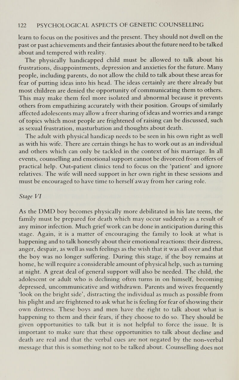 122 PSYCHOLOGICAL ASPECTS OF GENETIC COUNSELLING learn to focus on the positives and the present. They should not dwell on the past or past achievements and their fantasies about the future need to be talked about and tempered with reality. The physically handicapped child must be allowed to talk about his frustrations, disappointments, depression and anxieties for the future. Many people, including parents, do not allow the child to talk about these areas for fear of putting ideas into his head. The ideas certainly are there already but most children are denied the opportunity of communicating them to others. This may make them feel more isolated and abnormal because it prevents others from empathizing accurately with their position. Groups of similarly affected adolescents may allow a freer sharing of ideas and worries and a range of topics which most people are frightened of raising can be discussed, such as sexual frustration, masturbation and thoughts about death. The adult with physical handicap needs to be seen in his own right as well as with his wife. There are certain things he has to work out as an individual and others which can only be tackled in the context of his marriage. In all events, counselling and emotional support cannot be divorced from offers of practical help. Out-patient clinics tend to focus on the 'patient' and ignore relatives. The wife will need support in her own right in these sessions and must be encouraged to have time to herself away from her caring role. Stage VI As the DMD boy becomes physically more debilitated in his late teens, the family must be prepared for death which may occur suddenly as a result of any minor infection. Much grief work can be done in anticipation during this stage. Again, it is a matter of encouraging the family to look at what is happening and to talk honestly about their emotional reactions: their distress, anger, despair, as well as such feelings as the wish that it was all over and that the boy was no longer suffering. During this stage, if the boy remains at home, he will require a considerable amount of physical help, such as turning at night. A great deal of general support will also be needed. The child, the adolescent or adult who is declining often turns in on himself, becoming depressed, uncommunicative and withdrawn. Parents and wives frequently 'look on the bright side', distracting the individual as much as possible from his phght and are frightened to ask what he is feeling for fear of showing their own distress. These boys and men have the right to talk about what is happening to them and their fears, if they choose to do so. They should be given opportunities to talk but it is not helpful to force the issue. It is important to make sure that these opportunities to talk about decline and death are real and that the verbal cues are not negated by the non-verbal message that this is something not to be talked about. Counselling does not