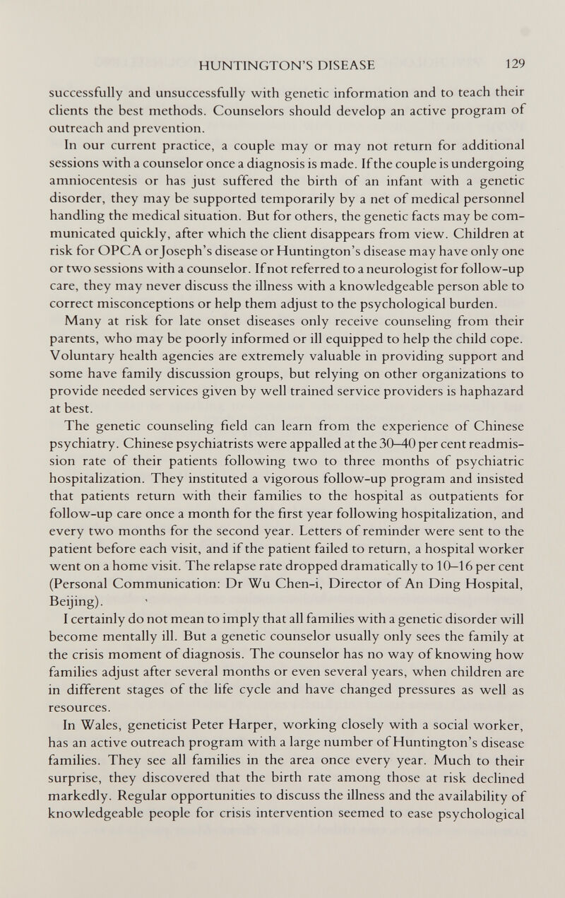 HUNTINGTON'S DISEASE 129 successfully and unsuccessfully with genetic information and to teach their clients the best methods. Counselors should develop an active program of outreach and prevention. In our current practice, a couple may or may not return for additional sessions with a counselor once a diagnosis is made. If the couple is undergoing amniocentesis or has just suffered the birth of an infant with a genetic disorder, they may be supported temporarily by a net of medical personnel handling the medical situation. But for others, the genetic facts may be com¬ municated quickly, after which the client disappears from view. Children at risk for OPCA or Joseph's disease or Huntington's disease may have only one or two sessions with a counselor. If not referred to a neurologist for follow-up care, they may never discuss the illness with a knowledgeable person able to correct misconceptions or help them adjust to the psychological burden. Many at risk for late onset diseases only receive counseling from their parents, who may be poorly informed or ill equipped to help the child cope. Voluntary health agencies are extremely valuable in providing support and some have family discussion groups, but relying on other organizations to provide needed services given by well trained service providers is haphazard at best. The genetic counseling field can learn from the experience of Chinese psychiatry. Chinese psychiatrists were appalled at the 30—40 per cent readmis¬ sion rate of their patients following two to three months of psychiatric hospitalization. They instituted a vigorous follow-up program and insisted that patients return with their families to the hospital as outpatients for follow-up care once a month for the first year following hospitalization, and every two months for the second year. Letters of reminder were sent to the patient before each visit, and if the patient failed to return, a hospital worker went on a home visit. The relapse rate dropped dramatically to 10—16 per cent (Personal Communication: Dr Wu Chen-i, Director of An Ding Hospital, Beijing). I certainly do not mean to imply that all families with a genetic disorder will become mentally ill. But a genetic counselor usually only sees the family at the crisis moment of diagnosis. The counselor has no way of knowing how families adjust after several months or even several years, when children are in different stages of the life cycle and have changed pressures as well as resources. In Wales, geneticist Peter Harper, working closely with a social worker, has an active outreach program with a large number of Huntington's disease families. They see all families in the area once every year. Much to their surprise, they discovered that the birth rate among those at risk declined markedly. Regular opportunities to discuss the illness and the availability of knowledgeable people for crisis intervention seemed to ease psychological