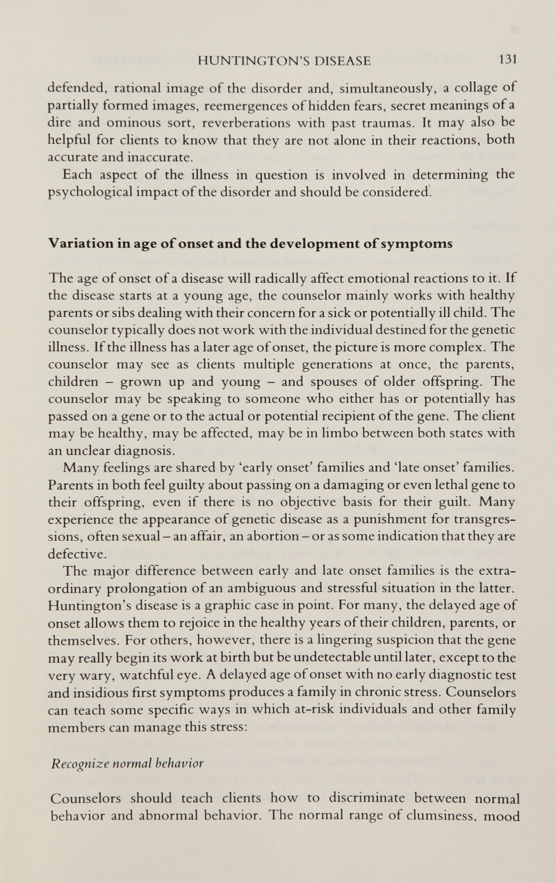 HUNTINGTON'S DISEASE 131 defended, rational image of the disorder and, simultaneously, a collage of partially formed images, reemergences of hidden fears, secret meanings of a dire and ominous sort, reverberations with past traumas. It may also be helpful for clients to know that they are not alone in their reactions, both accurate and inaccurate. Each aspect of the illness in question is involved in determining the psychological impact of the disorder and should be considered. Variation in age of onset and the development of symptoms The age of onset of a disease will radically affect emotional reactions to it. If the disease starts at a young age, the counselor mainly works with healthy parents or sibs dealing with their concern for a sick or potentially ill child. The counselor typically does not work with the individual destined for the genetic illness. If the illness has a later age of onset, the picture is more complex. The counselor may see as clients multiple generations at once, the parents, children - grown up and young - and spouses of older offspring. The counselor may be speaking to someone who either has or potentially has passed on a gene or to the actual or potential recipient of the gene. The client may be healthy, may be affected, may be in limbo between both states with an unclear diagnosis. Many feelings are shared by 'early onset' families and 'late onset' families. Parents in both feel guilty about passing on a damaging or even lethal gene to their offspring, even if there is no objective basis for their guilt. Many experience the appearance of genetic disease as a punishment for transgres¬ sions, often sexual — an affair, an abortion — or as some indication that they are defective. The major difference between early and late onset families is the extra¬ ordinary prolongation of an ambiguous and stressful situation in the latter. Huntington's disease is a graphic case in point. For many, the delayed age of onset allows them to rejoice in the healthy years of their children, parents, or themselves. For others, however, there is a lingering suspicion that the gene may really begin its work at birth but be undetectable until later, except to the very wary, watchful eye. A delayed age of onset with no early diagnostic test and insidious first symptoms produces a family in chronic stress. Counselors can teach some specific ways in which at-risk individuals and other family members can manage this stress: Recognize normal behavior Counselors should teach clients how to discriminate between normal behavior and abnormal behavior. The normal range of clumsiness, mood